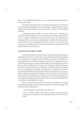 29
lados, e 15 coordenadores de cursos, com os quais foram aplicados questionári-
os semiestruturados.
As categorias de análise foram: caracterização da pessoa com deficiência,
caracterização da escolaridade anterior do estudante, condições de ensino e apren-
dizagem na educação superior e de acesso às TIC, em especial às Tecnologias
Assistivas.
A Tecnologia Assistiva (TA) é um termo ainda novo, é utilizado para
identificar todo o arsenal de recursos e serviços que contribuem para proporci-
onar ou ampliar habilidades funcionais de pessoas com deficiência e
consequentemente promover vida independente e inclusão. Ela vem dar supor-
te para efetivar o novo paradigma da inclusão na escola e na sociedade para
todos, que tem abalado os preconceitos que as práticas e os discursos anteriores
forjaram sobre e pelos deficientes.
A LEGISLAÇÃO SOBRE O TEMA
As últimas décadas foram marcadas por movimentos sociais importantes,
organizados por pessoas com deficiência e por militantes dos direitos humanos,
que conquistaram o reconhecimento do direito das pessoas com deficiência à
plena participação social. Essa conquista tomou forma nos instrumentos inter-
nacionais que passaram a orientar a reformulação dos marcos legais de todos os
países, inclusive do Brasil. Ao concordar com a Declaração Mundial de Educação
para Todos, firmada em Jomtien, na Tailândia, em 1990, e ao mostrar consonân-
cia com os postulados produzidos em Salamanca, na Espanha, em 1994 na
Conferência Mundial sobre Necessidades Educacionais Especiais: acesso e qua-
lidade, o Brasil fez opção pela construção de um sistema educacional inclusivo.
Esses documentos ressaltam que os sistemas educativos devem ser projetados e
os programas aplicados de modo que tenham em vista toda gama das diferentes
características e necessidades dos alunos.
Dentre os principais instrumentos nacionais que orientam a educação
para uma aproximação sucessiva dos pressupostos e da prática pedagógica da
educação inclusiva, destacam-se:
- Constituição federal, Título VIII, artigos 208 e 227;
- Lei n. 7.853/89 - Dispõe sobre o apoio às pessoas com deficiência, sua
integração social, assegurando o pleno exercício de seus direitos individuais e
sociais;
 