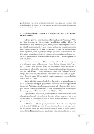 291
possibilitando o acesso a novos conhecimentos e saberes, que precisam estar
articulados com as mudanças cada dia mais veloz do mundo do trabalho e da
sociedade contemporânea.
A LEGISLAÇÃO BRASILEIRA E SUA RELAÇÃO COM A EDUCAÇÃO
PROFISSIONAL
O Brasil aprovou a Lei de Diretrizes e Bases da Educação Nacional, n. 9.394,
em 20 de Dezembro de 1996, conhecida como LDB ou Lei Darci Ribeiro. Ela
estabelece dois níveis para a educação. A educação básica, que compreende: educa-
ção infantil para crianças de 0 a 6 anos, o ensino fundamental obrigatório, com oito
anos e o ensino médio, de três anos; e a educação superior, que é constituída de
cursos sequenciais, cursos de graduação e de pós-graduação; são estabelecidas, tam-
bém, quatro modalidades educativas: educação de jovens e adultos, educação espe-
cial, educação indígena e uma modalidade complementar: a educação profissional
(BRASIL, 1996).
De acordo com a atual LDB, a educação profissional deixa de ser parte
diversificada do ensino médio, agora é a “etapa final da Educação Básica” (arti-
go 35), ou seja, após o ensino médio, ou concomitante com o mesmo (no 3º
ano), mas sem substituí-lo, nem tomar o lugar dessa formação geral do educan-
do é que poderá haver “a preparação para o Exercício de Profissões Técnicas”
(artigo 36). É definida, portanto como complementar a educação básica poden-
do ser desenvolvida em diferentes níveis para jovens e adultos com escolaridade
diversa (BRASIL, 1996).
A educação básica na atualidade deve desenvolver no educando o exercí-
cio da cidadania e meios para progredir no trabalho e em estudos posteriores
(artigo 22). As competências básicas, garantidas pela educação básica são im-
prescindíveis à formação profissional, e caso o aluno não possua, deve recuperá-
las em etapas ou módulos de nivelamento (BRASIL, 1996).
Explica Berger Filho (1999), que a nova Lei se constitui um marco para a
educação profissional, pois as leis de diretrizes e bases anteriores, ou as leis
orgânicas para os níveis e modalidades de ensino, sempre trataram da educação
profissional apenas superficialmente.
O Decreto n. 2.208/97, que regulamenta o §2º do art. 36 e os artigos 39
a 42 da Lei 9.394/1996, que estabelece as diretrizes e bases da educação nacio-
nal, no artigo 4º define três níveis de organização dos cursos de educação profis-
sional: Nível Básico: destinado à qualificação e reprofissionalização de traba-
 