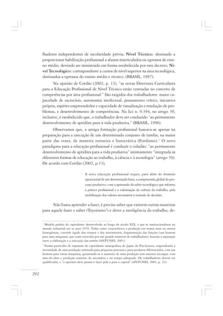 292
lhadores independentes de escolaridade prévia; Nível Técnico: destinado a
proporcionar habilitação profissional a alunos matriculados ou egressos do ensi-
no médio, devendo ser ministrado em forma estabelecida por este decreto; Ní-
vel Tecnológico: correspondente a cursos de nível superior na área tecnológica,
destinados a egressos do ensino médio e técnico. (BRASIL, 1997).
Na opinião de Cordão (2002, p. 13), “as novas Diretrizes Curriculares
para a Educação Profissional de Nível Técnico estão centradas no conceito de
competências por área profissional.” São exigidos dos trabalhadores: maior ca-
pacidade de raciocínio, autonomia intelectual, pensamento crítico, iniciativa
própria, espírito empreendedor e capacidade de visualização e resolução de pro-
blemas, e desenvolvimento de competências. Na Lei n. 9.394, no artigo 39,
inclusive, é estabelecido que, o trabalhador deve ser conduzido “ao permanente
desenvolvimento de aptidões para a vida produtiva.” (BRASIL, 1996).
Observamos que, a antiga formação profissional baseava-se apenas na
preparação para a execução de um determinado conjunto de tarefas, na maior
parte das vezes, de maneira rotineira e burocrática (Fordismo).1
O novo
paradigma para a educação profissional é conduzir o cidadão: “ao permanente
desenvolvimento de aptidões para a vida produtiva” intimamente “integrada às
diferentes formas de educação ao trabalho, à ciência e à tecnologia” (artigo 39).
De acordo com Cordão (2002, p.13),
A nova educação profissional requer, para além do domínio
operacional de um determinado fazer, a compreensão global do pro-
cesso produtivo, com a apreensão do saber tecnológico que informa
a prática profissional e a valorização da cultura do trabalho, pela
mobilização dos valores necessários à tomada de decisões.
Não basta aprender a fazer, é preciso saber que existem outras maneiras
para aquele fazer e saber (Toyotismo2
) e deter a inteligência do trabalho, de-
1
Modelo padrão do capitalismo desenvolvido ao longo do século XIX, e que se institucionalizou no
mundo industrial até os anos 1970. Tinha como característica a produção em massa mais ou menos
homogêneas, controle rígido dos tempos e dos movimentos, fragmentação das funções (um homem
para uma máquina), que eram exercidas por um grande números de trabalhadores, fazendo a separação
entre a elaboração e a execução das tarefas (ANTUNES, 2001).
2
Forma particular de expansão do capitalismo monopolista do Japão do Pós-Guerra, respondendo à
necessidade de uma produção orientada para pequenas procuras e para produtos diferenciados, com um
homem para várias máquinas, garantindo-se o aumento de uma produção sem maiores encargos, com
mão-de-obra e produção somente do necessário e no tempo adequado. Os trabalhadores devem ser
qualificados, e “o operário deve pensar e fazer pelo e para o capital” (ANTUNES, 2001, p. 23).
 