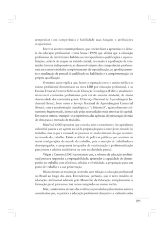 293
sempenhar com competência e habilidade suas funções e atribuições
ocupacionais.
Entre os autores contemporâneos, que tentam fazer a apreensão e o deba-
te da educação profissional, temos Souza (1999) que afirma que a educação
profissional de nível técnico habilita as correspondentes qualificações e especia-
lizações, através de etapas ou módulo inicial, destinado à equalização de con-
teúdos básicos indispensáveis ao desenvolvimento das competências profissio-
nais aos cursos e módulos complementares de especialização, ao aperfeiçoamen-
to e atualização de pessoal já qualificado ou habilitado e a complementação da
própria qualificação.
O mesmo autor explica que, houve a separação entre o ensino médio e o
ensino profissional denominado na nova LDB por educação profissional, e as
Escolas Técnicas, Centros Federais de Educação Tecnológica (Cefets), atualmente
oferecerem conteúdos profissionais pela via do sistema modular, de modo
desvinculado dos conteúdos gerais. O Serviço Nacional de Aprendizagem In-
dustrial (Senai), bem como o Serviço Nacional de Aprendizagem Comercial
(Senac), com a autoformação tecnológica, e “o Sistema S”, agora oferecem trei-
namento fragmentado, demarcado pelas necessidades mais estreitas do capital.
Em outros termos, transpõe-se a experiência das agências de preparação de mão
de obra para o mercado de trabalho.
Manfredi (2003) pondera que a escola, com o crescimento do capitalismo
industrial passou a ser agente social da preparação para a inserção no mundo do
trabalho, mas o que é ensinado se processa de modo distante do que acontece
no mundo do trabalho. Existe o déficit de políticas públicas que atendam às
novas configurações do mundo do trabalho, para a inserção de trabalhadores
desempregados, e programas integrados de escolarização e profissionalização
para jovens e adultos analfabetos ou com escolaridade parcial.
Viégas e Carneiro (2003) apontaram que, a reforma da educação profissi-
onal procura responder a empregabilidade, apreender a capacidade de desem-
penho no trabalho com eficiência, eficácia e efetividade, a preparação para um
posto de trabalho e a sua preservação.
Muitas foram as mudanças ocorridas com relação a educação profissional
no Brasil ao longo dos anos. Entendemos, portanto, que o novo modelo de
educação profissional adotado pelo Ministério da Educação, complementar à
formação geral, procurou criar cursos integrados ao ensino médio.
Mas, constatamos através das evidências postuladas pelos muitos autores
consultados que, na prática a educação profissional desejada e a realizada estão
 