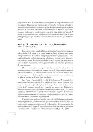 294
longe de ser a ideal. No que se refere ao atendimento da proposta de inclusão de
pessoas com deficiência nas relações sociais de trabalho, é preciso a definição e o
desenvolvimento de um programa de qualificação profissional que atenda essa
demanda de indivíduos, e também, o assessoramento às empresas para o cum-
primento da legislação brasileira, com respeito à contratação profissional. A
educação profissional voltada para educandos com deficiência necessita de uma
práxis pedagógica que atenda as necessidades desses alunos, é o que veremos a
seguir.
A EDUCAÇÃO PROFISSIONAL E A EDUCAÇÃO ESPECIAL: A
PRÁXIS PEDAGÓGICA
Entendemos que a relação educação profissional/educação especial passa
pela assimilação da educação inclusiva, pois a escola é o primeiro passo para a
inserção no mundo do trabalho. Mas, para que as instituições dedicadas a edu-
cação profissional acolham alunos com deficiência é necessário que, a sua pro-
gramação de cursos desenvolva currículos e metodologias que respeitem as
especificidades, dificuldades, limites, possibilidades e o ritmo de aprendizado
de cada educando.
Chamamos atenção que, a organização de cursos de educação profissional
necessita atender à diversidade das pessoas com deficiência, visando desenvol-
ver as competências e as habilidades individuais dos educandos. Devem tam-
bém, assegurar a evolução cognitiva com conhecimentos contextualizados e
focados na construção da identidade dos alunos.
Para Viegas e Carneiro (2003, p. 21), “[...] a legislação da Educação Pro-
fissional está voltada para oferecer respostas concretas de como se deve
operacionalizar a relação educação e trabalho produtivo através do processo
escolar [...].” Portanto, a escola deve propiciar aos alunos com deficiência, o
desenvolvimento de competências essenciais ao seu projeto de vida, e dar condi-
ções para o enfrentamento da grande competitividade e exigência do mundo do
trabalho e autonomia para viver sua vida, realizando atividades laborais e traba-
lhos compatíveis com as suas singularidades.
Um ensino com qualidade envolve oferta de atividades e proposições di-
dáticas significativas, contextualizadas, que correspondam às necessidades dos
alunos, como também a um processo de reelaboração e de reestruturação das
instituições escolares em geral, proporcionando o acesso de todos os educandos
a oportunidades e possibilidades educacionais e sociais (FORTES, 2005).
 