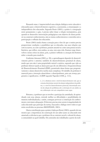 295
Pensando nisso, é imprescindível uma relação dialógica entre educador e
educandos para o desenvolvimento cognitivo, a autonomia, a emancipação e a
independência dos educandos. Segundo Freire (2003), a práxis é a integração
entre pensamento e ação, é preciso saber dosar a relação teoria/prática, pois
quando se desenvolve intervenções pedagógicas com objetivo do aluno produ-
zir ou construir conhecimentos, não se ensina conhecimentos e conteúdos sem a
participação e reflexão dos educandos.
Freire (2003) ainda chama a atenção para o fato de que o ensino precisa
proporcionar condições e possibilitar que os educados, nas suas relações uns
com os outros, ou com o professor, possam assumir-se como uma pessoa social e
histórica, que reflete, tem sonhos, ou seja, tem uma vida. Ensinar exige desen-
volver o senso crítico no aluno, pois, a práxis é reflexão e a atuação dos homens
sobre o mundo para mudá-lo.
Conforme Antunes (2002, p. 28), a aprendizagem depende do desenvol-
vimento prévio e anterior, também do desenvolvimento proximal do aluno,
sendo que esta não é uma propriedade estável e estática, supondo que cabe ao
professor oferecer ajuda ao aluno para que ele crie diferentes e frequentes Zonas
de Desenvolvimento Proximal (ZDP), permitindo dessa forma que progressi-
vamente o aluno desenvolva tarefas mais complexas. O trabalho do professor é
essencial para a interação aluno/aluno e aluno/professor, para um avanço pro-
gressivo e significativo. A ZDP segundo Vigotski (1998, p. 112),
[...] é a distância entre o nível de desenvolvimento real, que se
costuma determinar através da solução independente de proble-
ma, e o nível de desenvolvimento potencial, determinado atra-
vés da solução de problemas sob a orientação de um adulto ou
em colaboração com um companheiro mais capaz.
Portanto, o professor que se envolve e participa da caminhada, do apren-
dizado com seus alunos, entende melhor as dificuldades e possibilidades de
maneira individualizada, e assim, consegue provocar a construção do conheci-
mento com maior adequação. O docente precisa estar atento à singularidade de
cada educando que participa da turma, buscando o diálogo entre todos os que
estão envolvidos no processo (MANTOAN, 2003).
Outra contribuição para a práxis é dada por Freire (2003), quando ele nos
mostra que a importância da construção de um saber junto ao educando está
amarrado a relevância que o professor dá ao contexto social e cultural do aluno,
a comunidade na qual trabalha. Os conteúdos são trabalhados a partir da reali-
 