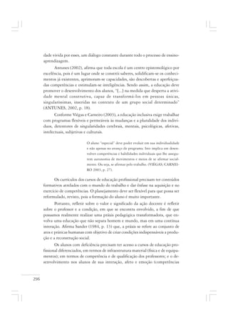 296
dade vivida por esses, um diálogo constante durante todo o processo de ensino-
aprendizagem.
Antunes (2002), afirma que toda escola é um centro epistemológico por
excelência, pois é um lugar onde se constrói saberes, solidificam-se os conheci-
mentos já existentes, aprimoram-se capacidades, são descobertas e aperfeiçoa-
das competências e estimulam-se inteligências. Sendo assim, a educação deve
promover o desenvolvimento dos alunos, “[...] na medida que desperta a ativi-
dade mental construtiva, capaz de transformá-los em pessoas únicas,
singularíssimas, inseridas no contexto de um grupo social determinado”
(ANTUNES, 2002, p. 18).
Conforme Viégas e Carneiro (2003), a educação inclusiva exige trabalhar
com programas flexíveis e permeáveis às mudanças e a pluralidade dos indiví-
duos, detentores de singularidades cerebrais, mentais, psicológicas, afetivas,
intelectuais, subjetivas e culturais.
O aluno “especial” deve poder evoluir em sua individualidade
e não apenas no avanço do programa. Isto implica em desen-
volver competências e habilidades individuais que lhe assegu-
rem autonomia de movimentos e meios de se afirmar social-
mente. Ou seja, se afirmar pelo trabalho. (VIÉGAS; CARNEI-
RO 2003, p. 27).
Os currículos dos cursos de educação profissional precisam ter conteúdos
formativos atrelados com o mundo do trabalho e dar ênfase na aquisição e no
exercício de competências. O planejamento deve ser flexível para que possa ser
reformulado, revisto, pois a formação do aluno é muito importante.
Portanto, refletir sobre o valor e significado da ação docente é refletir
sobre o professor e a condição, em que se encontra envolvido, a fim de que
possamos realmente realizar uma práxis pedagógica transformadora, que en-
volva uma educação que não separa homem e mundo, mas em uma contínua
interação. Afirma Sander (1984, p. 13) que, a práxis se refere ao conjunto de
atos e práticas humanas com objetivo de criar condições indispensáveis a produ-
ção e a reconstrução social.
Os alunos com deficiência precisam ter acesso a cursos de educação pro-
fissional diferenciados, em termos de infraestrutura material (física e de equipa-
mentos); em termos de competência e de qualificação dos professores; e o de-
senvolvimento nos alunos de sua interação, afeto e emoção (competências
 