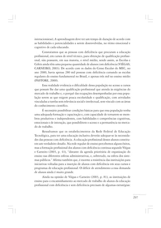 297
interacionistas); A aprendizagem deve ter um tempo de duração de acordo com
as habilidades e potencialidades a serem desenvolvidas, no ritmo emocional e
cognitivo de cada educando.
Constatamos que as pessoas com deficiência que procuram a educação
profissional, em cursos de nível técnico, para obtenção de qualificação profissi-
onal, não possuem, em sua maioria, o nível médio, sendo assim, as Escolas e
Cefets ainda têm uma pequena quantidade de alunos com deficiência (VIÉGAS;
CARNEIRO, 2003). De acordo com os dados do Censo Escolar do MEC, no
ano 2000, havia apenas 280 mil pessoas com deficiência cursando as escolas
regulares do ensino fundamental no Brasil, e apenas três mil no ensino médio
(PASTORE, 2000).
Essa realidade evidencia a dificuldade dessa população no acesso a cursos
que possam lhe dar uma qualificação profissional que atenda às exigências do
mercado de trabalho e, o porquê das ocupações desempenhadas por essa popu-
lação serem as que exigem pouca escolaridade e qualificação, com atividades
vinculadas a tarefas sem relevância social e intelectual, sem vínculo com as áreas
do conhecimento científico.
É necessário possibilitar condições básicas para que essa população tenha
uma adequada formação e capacitação e, com capacidade de tornarem-se mem-
bros produtivos e independentes, com habilidades e competências cognitivas,
emocionais e de interação, que possibilitem o acesso e a permanência no merca-
do de trabalho.
Ressaltamos que os estabelecimentos da Rede Federal de Educação
Tecnológica, para ter uma educação inclusiva deverão adequar-se às necessida-
des das pessoas com deficiência. A educação profissional desses alunos constitu-
em um verdadeiro desafio. Na rede regular de ensino percebemos alguns êxitos,
mas a formação profissional dos alunos com deficiência continua segundo Viégas
e Carneiro (2003, p. 41), “distante da agenda prioritária de organização do
ensino nas diferentes esferas administrativas, e, sobretudo, na esfera dos siste-
mas públicos.” Afirma também que, é enorme a resistência das instituições para
iniciativas voltadas para a inserção de alunos com deficiência em seus cursos e
programas de educação profissional. O déficit de atendimento a essa demanda
de alunos ainda é muito grande.
Ainda na opinião de Viégas e Carneiro (2003, p. 81), as instituições de
ensino para o encaminhamento ao mercado de trabalho de alunos da educação
profissional com deficiência e sem deficiência precisam de algumas estratégias:
 