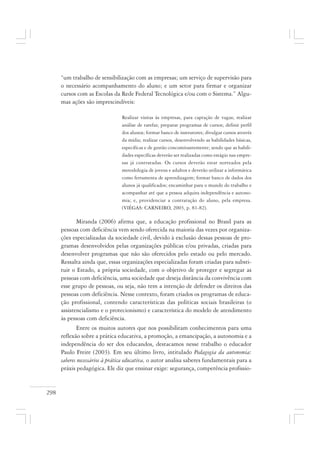 298
“um trabalho de sensibilização com as empresas; um serviço de supervisão para
o necessário acompanhamento do aluno; e um setor para firmar e organizar
cursos com as Escolas da Rede Federal Tecnológica e/ou com o Sistema.” Algu-
mas ações são imprescindíveis:
Realizar visitas às empresas, para captação de vagas; realizar
análise de tarefas; preparar programas de cursos; definir perfil
dos alunos; formar banco de instrutores; divulgar cursos através
da mídia; realizar cursos, desenvolvendo as habilidades básicas,
específicas e de gestão concomitantemente; sendo que as habili-
dades específicas deverão ser realizadas como estágio nas empre-
sas já contratadas. Os cursos deverão estar norteados pela
metodologia de jovens e adultos e deverão utilizar a informática
como ferramenta de aprendizagem; formar banco de dados dos
alunos já qualificados; encaminhar para o mundo do trabalho e
acompanhar até que a pessoa adquira independência e autono-
mia; e, providenciar a contratação do aluno, pela empresa.
(VIÉGAS: CARNEIRO, 2003, p. 81-82).
Miranda (2006) afirma que, a educação profissional no Brasil para as
pessoas com deficiência vem sendo oferecida na maioria das vezes por organiza-
ções especializadas da sociedade civil, devido à exclusão dessas pessoas de pro-
gramas desenvolvidos pelas organizações públicas e/ou privadas, criadas para
desenvolver programas que não são oferecidos pelo estado ou pelo mercado.
Ressalta ainda que, essas organizações especializadas foram criadas para substi-
tuir o Estado, a própria sociedade, com o objetivo de proteger e segregar as
pessoas com deficiência, uma sociedade que deseja distância da convivência com
esse grupo de pessoas, ou seja, não tem a intenção de defender os direitos das
pessoas com deficiência. Nesse contexto, foram criados os programas de educa-
ção profissional, contendo características das políticas sociais brasileiras (o
assistencialismo e o protecionismo) e característica do modelo de atendimento
às pessoas com deficiência.
Entre os muitos autores que nos possibilitam conhecimentos para uma
reflexão sobre a prática educativa, a promoção, a emancipação, a autonomia e a
independência do ser dos educandos, destacamos nesse trabalho o educador
Paulo Freire (2003). Em seu último livro, intitulado Pedagogia da autonomia:
saberes necessários à prática educativa, o autor analisa saberes fundamentais para a
práxis pedagógica. Ele diz que ensinar exige: segurança, competência profissio-
 