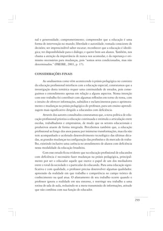 299
nal e generosidade; comprometimento; compreender que a educação é uma
forma de intervenção no mundo; liberdade e autoridade; tomada consciente de
decisões; ser imprescindível saber escutar; reconhecer que a educação é ideoló-
gica; ter disponibilidade para o diálogo; e querer bem aos alunos. Também, nos
chama a atenção da importância de nunca nos acomodar, e da esperança e oti-
mismo necessários para mudanças, pois “somos seres condicionados, mas não
determinados.” (FREIRE, 2003, p. 17).
CONSIDERAÇÕES FINAIS
Ao analisarmos como vêm acontecendo à práxis pedagógica no contexto
da educação profissional interfaces com a educação especial, constatamos que a
investigação desta temática requer uma continuidade de estudos, pois conse-
guimos o entendimento apenas em relação a alguns aspectos. Nossa intenção
com este trabalho foi contribuir com algumas reflexões em torno do tema, com
o intuito de oferecer informações, subsídios e esclarecimentos para o aprimora-
mento e mudanças na práxis pedagógica do professor, para um ensino-aprendi-
zagem mais significativo dirigido a educandos com deficiência.
Através dos autores consultados constatamos que, a nova política de edu-
cação profissional prioriza a educação continuada e estimula a articulação entre
escolas, trabalhadores e empresários, de modo que os setores educacionais e
produtivos atuem de forma integrada. Percebemos também que, a educação
profissional ao longo dos anos passou por inúmeras transformações, mas ela não
tem acompanhado o acelerado desenvolvimento tecnológico das últimas déca-
das, as grandes mudanças na configuração das profissões e do mercado de traba-
lho, existindo inclusive uma carência no atendimento de alunos com deficiência
nessa modalidade da educação brasileira.
Com esse estudo ficou evidente que na educação profissional de educandos
com deficiência é necessário fazer mudanças na práxis pedagógica, principal-
mente por ser o educador aquele que exerce o papel de um dos mediadores
entre o total da sociedade e o particular do educando. Para uma educação signi-
ficativa e com qualidade, o professor precisa desenvolver algumas qualidades:
apreensão da realidade em que trabalha e competência no campo teórico de
conhecimento na qual atua. O afastamento de seu trabalho ocorre quando o
professor ignora a realidade em seu entorno, e restringe seu trabalho a uma
rotina de sala de aula, reduzindo-se a mera transmissão de informações, atitude
que não combina com sua função de educador.
 