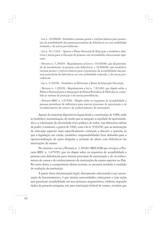 30
- Lei n. 10.098/00 - Estabelece normas gerais e critérios básicos para promo-
ção da acessibilidade das pessoas portadoras de deficiência ou com mobilidade
reduzida e dá outras providências;
- Lei n. 10.172/01 - Aprova o Plano Nacional de Educação e estabelece obje-
tivos e metas para a educação de pessoas com necessidades educacionais espe-
ciais;
- Decreto n. 5.296/04 - Regulamenta as Leis n. 10.048/00, que dá priorida-
de de atendimento às pessoas com deficiência, e 10.098/00, que estabelece
normas gerais e critérios básicos para a promoção da acessibilidade das pes-
soas portadoras de deficiência ou com mobilidade reduzida, e dá outras pro-
vidências.
- Lei n. 9.394/96 - Estabelece as Diretrizes e Bases da Educação Nacional;
- Decreto n. 3.289/99 - Regulamenta a Lei n. 7.853/89, que dispõe sobre a
Política Nacional para a Integração da Pessoa Portadora de Deficiência, conso-
lida as normas de proteção e dá outras providências;
- Portaria MEC n. 1.679/99 - Dispõe sobre os requisitos de acessibilidade a
pessoas portadoras de deficiência para instruir processos de autorização e de
reconhecimento de cursos e de credenciamento de instituições.
Apesar de existirem dispositivos legais desde a constituição de 1988, onde
se estabelece normatização, de modo que se assegure a equidade de oportunida-
des e a valorização da diversidade ético-político de todos, nas diferentes esferas
de poder, é somente, a partir de 1996, com a lei n. 9394/96, que as instituições
de educação superior mais especificamente começam a discutir a questão, já
que a legislação ora citada, estabelece responsabilidades bem definidas para a
operacionalização de ações dirigidas a inclusão do aluno com deficiência em
instituições de ensino.
No entanto, vai ser a Portaria n. 3.284/03 MEC/GM que revogou a Por-
taria MEC n. 1.679/99, que irá dispor sobre os requisitos de acessibilidade a
pessoas com deficiências para instruir processos de autorização e de reconheci-
mento de cursos e de credenciamento de instituições de ensino superior no País.
Por meio desta, o cumprimento destas normas, se encontra atrelada à condição
de avaliação da instituição.
A partir desta determinação legal, diretamente relacionada à sua autori-
zação de funcionamento, é que muitas universidades começaram a criar ações
que garantam acessibilidade em sua estrutura arquitetônica, embora, segundo
dados da presente pesquisa, em uma instituição federal de ensino, revelem que
 