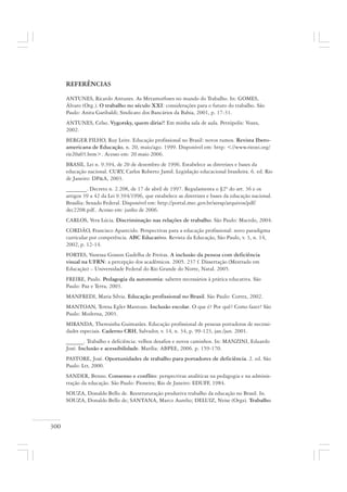 300
REFERÊNCIAS
ANTUNES, Ricardo Antunes. As Metamorfoses no mundo do Trabalho. In: GOMES,
Álvaro (Org.). O trabalho no século XXI: considerações para o futuro do trabalho. São
Paulo: Anita Garibaldi; Sindicato dos Bancários da Bahia, 2001, p. 17-31.
ANTUNES, Celso. Vygotsky, quem diria?! Em minha sala de aula. Petrópolis: Vozes,
2002.
BERGER FILHO, Ruy Leite. Educação profissional no Brasil: novos rumos. Revista Ibero-
americana de Educação, n. 20, maio/ago. 1999. Disponível em: http: <//www.rieoei.org/
rie20a03.htm>. Acesso em: 20 maio 2006.
BRASIL. Lei n. 9.394, de 20 de dezembro de 1996. Estabelece as diretrizes e bases da
educação nacional. CURY, Carlos Roberto Jamil. Legislação educacional brasileira. 6. ed. Rio
de Janeiro: DP&A, 2003.
_______. Decreto n. 2.208, de 17 de abril de 1997. Regulamenta o §2º do art. 36 e os
artigos 39 a 42 da Lei 9.394/1996, que estabelece as diretrizes e bases da educação nacional.
Brasília: Senado Federal. Disponível em: http://portal.mec.gov.br/seesp/arquivos/pdf/
dec2208.pdf.. Acesso em: junho de 2006.
CARLOS, Vera Lúcia. Discriminação nas relações de trabalho. São Paulo: Macedo, 2004.
CORDÃO, Francisco Aparecido. Perspectivas para a educação profissional: novo paradigma
curricular por competência. ABC Educativo. Revista da Educação, São Paulo, v. 3, n. 14,
2002, p. 12-14.
FORTES, Vanessa Gosson Gadelha de Freitas. A inclusão da pessoa com deficiência
visual na UFRN: a percepção dos acadêmicos. 2005. 237 f. Dissertação (Mestrado em
Educação) – Universidade Federal do Rio Grande do Norte, Natal. 2005.
FREIRE, Paulo. Pedagogia da autonomia: saberes necessários à prática educativa. São
Paulo: Paz e Terra, 2003.
MANFREDI, Maria Silvia. Educação profissional no Brasil. São Paulo: Cortez, 2002.
MANTOAN, Teresa Egler Mantoan. Inclusão escolar. O que é? Por quê? Como fazer? São
Paulo: Moderna, 2003.
MIRANDA, Theresinha Guimarães. Educação profissional de pessoas portadoras de necessi-
dades especiais. Caderno CRH, Salvador, v. 14, n. 34, p. 99-123, jan./jun. 2001.
______. Trabalho e deficiência: velhos desafios e novos caminhos. In: MANZINI, Eduardo
José. Inclusão e acessibilidade. Marília: ABPEE, 2006. p. 159-170.
PASTORE, José. Oportunidades de trabalho para portadores de deficiência. 2. ed. São
Paulo: Ltr, 2000.
SANDER, Benno. Consenso e conflito: perspectivas analíticas na pedagogia e na adminis-
tração da educação. São Paulo: Pioneira; Rio de Janeiro: EDUFF, 1984.
SOUZA, Donaldo Bello de. Reestruturação produtiva trabalho da educação no Brasil. In.
SOUZA, Donaldo Bello de; SANTANA, Marco Aurelio; DELUIZ, Neise (Orgs). Trabalho
 