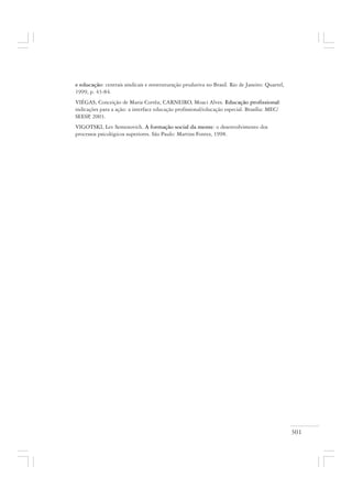 301
e educação: centrais sindicais e reestruturação produtiva no Brasil. Rio de Janeiro: Quartel,
1999, p. 43-84.
VIÉGAS, Conceição de Maria Corrêa; CARNEIRO, Moaci Alves. Educação profissional:
indicações para a ação: a interface educação profissional/educação especial. Brasília: MEC/
SEESP, 2003.
VIGOTSKI, Lev Semenovich. A formação social da mente: o desenvolvimento dos
processos psicológicos superiores. São Paulo: Martins Fontes, 1998.
 