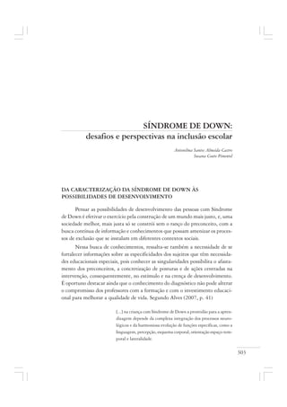 303
SÍNDROME DE DOWN:
desafios e perspectivas na inclusão escolar
Antonilma Santos Almeida Castro
Susana Couto Pimentel
DA CARACTERIZAÇÃO DA SÍNDROME DE DOWN ÀS
POSSIBILIDADES DE DESENVOLVIMENTO
Pensar as possibilidades de desenvolvimento das pessoas com Síndrome
de Down é efetivar o exercício pela construção de um mundo mais justo, e, uma
sociedade melhor, mais justa só se constrói sem o ranço do preconceito, com a
busca contínua de informação e conhecimentos que possam amenizar os proces-
sos de exclusão que se instalam em diferentes contextos sociais.
Nessa busca de conhecimentos, ressalta-se também a necessidade de se
fortalecer informações sobre as especificidades dos sujeitos que têm necessida-
des educacionais especiais, pois conhecer as singularidades possibilita o afasta-
mento dos preconceitos, a concretização de posturas e de ações centradas na
intervenção, consequentemente, no estímulo e na crença de desenvolvimento.
É oportuno destacar ainda que o conhecimento do diagnóstico não pode alterar
o compromisso dos professores com a formação e com o investimento educaci-
onal para melhorar a qualidade de vida. Segundo Alves (2007, p. 41)
[...] na criança com Síndrome de Down a prontidão para a apren-
dizagem depende da complexa integração dos processos neuro-
lógicos e da harmoniosa evolução de funções específicas, como a
linguagem, percepção, esquema corporal, orientação espaço-tem-
poral e lateralidade.
 