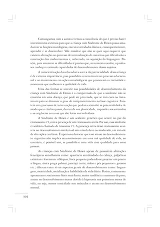 304
Comungamos com a autora e temos a consciência de que é preciso haver
investimentos externos para que a criança com Síndrome de Down possa ama-
durecer as funções neurológicas, executar atividades diárias e, consequentemente,
aprender e se desenvolver. Vale ressaltar que não se quer aqui esquecer que
existem alterações no processo de internalização de conceitos que dificultarão a
construção dos conhecimentos e, sobretudo, na aquisição da linguagem. Po-
rém, para amenizar as dificuldades é preciso que, no contexto escolar, o profes-
sor conheça e estimule capacidades de desenvolvimento desses sujeitos.
A conscientização dos educadores acerca da potencialidade dessa criança
é de extrema importância, pois possibilita o incremento no processo educacio-
nal e no investimento em ações metodológicas que promovam a criatividade e
momentos que melhorem a qualidade de vida.
Uma das formas se investir nas possibilidades de desenvolvimento da
criança com Síndrome de Down é a compreensão de que a síndrome não se
constitui em uma doença, que pode ser prevenida, que se tem cura ou trata-
mento para se diminuir o grau do comprometimento na base cognitiva. Exis-
tem sim processos de intervenção que podem estimular as potencialidades de
modo que o cérebro possa, dentro da sua plasticidade, responder aos estímulos
e as exigências externas que são feitas aos indivíduos.
A Síndrome de Down é um acidente genético que ocorre no par do
cromossomo 21, com a presença de um cromossomo extra. Por isso, essa síndrome
é também chamada de trissomia 21. A presença extra desse cromossomo acar-
reta no desenvolvimento intelectual um retardo leve ou moderado, em virtude
de alterações cerebrais. É oportuno destacar que esse atraso no desenvolvimen-
to cognitivo não implica necessariamente em uma má qualidade de vida, ao
contrário, é possível sim, se possibilitar uma vida com qualidade para essas
pessoas.
As crianças com Síndrome de Down apesar de possuírem alterações
fenotípicas semelhantes como: aparência arredondada da cabeça, pálpebras
estreitas e levemente oblíquas, boca pequena podendo-se projetar um pouco
a língua, única prega palmar, pescoço curto, mãos e pés pequenos e grossos
etc.; diferem entre si em aspectos gerais do desenvolvimento como: lingua-
gem, motricidade, socialização e habilidades da vida diária. Porém, comumente
apresentam crescimento físico mais lento; maior tendência a aumento de peso;
atraso no desenvolvimento motor devido à hipotonia nos primeiros meses de
vida, ou seja, menor tonicidade nos músculos e atraso no desenvolvimento
mental.
 