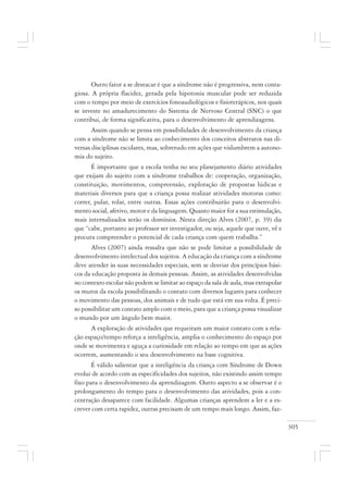 305
Outro fator a se destacar é que a síndrome não é progressiva, nem conta-
giosa. A própria flacidez, gerada pela hipotonia muscular pode ser reduzida
com o tempo por meio de exercícios fonoaudiológicos e fisioterápicos, nos quais
se investe no amadurecimento do Sistema de Nervoso Central (SNC) o que
contribui, de forma significativa, para o desenvolvimento de aprendizagens.
Assim quando se pensa em possibilidades de desenvolvimento da criança
com a síndrome não se limita ao conhecimento dos conceitos abstratos nas di-
versas disciplinas escolares, mas, sobretudo em ações que vislumbrem a autono-
mia do sujeito.
É importante que a escola tenha no seu planejamento diário atividades
que exijam do sujeito com a síndrome trabalhos de: cooperação, organização,
constituição, movimentos, compreensão, exploração de propostas lúdicas e
materiais diversos para que a criança possa realizar atividades motoras como:
correr, pular, rolar, entre outras. Essas ações contribuirão para o desenvolvi-
mento social, afetivo, motor e da linguagem. Quanto maior for a sua estimulação,
mais internalizados serão os domínios. Nesta direção Alves (2007, p. 39) diz
que “cabe, portanto ao professor ser investigador, ou seja, aquele que ouve, vê e
procura compreender o potencial de cada criança com quem trabalha.”
Alves (2007) ainda ressalta que não se pode limitar a possibilidade de
desenvolvimento intelectual dos sujeitos. A educação da criança com a síndrome
deve atender às suas necessidades especiais, sem se desviar dos princípios bási-
cos da educação proposta às demais pessoas. Assim, as atividades desenvolvidas
no contexto escolar não podem se limitar ao espaço da sala de aula, mas extrapolar
os muros da escola possibilitando o contato com diversos lugares para conhecer
o movimento das pessoas, dos animais e de tudo que está em sua volta. É preci-
so possibilitar um contato amplo com o meio, para que a criança possa visualizar
o mundo por um ângulo bem maior.
A exploração de atividades que requeiram um maior contato com a rela-
ção espaço/tempo reforça a inteligência, amplia o conhecimento do espaço por
onde se movimenta e aguça a curiosidade em relação ao tempo em que as ações
ocorrem, aumentando o seu desenvolvimento na base cognitiva.
É válido salientar que a inteligência da criança com Síndrome de Down
evolui de acordo com as especificidades dos sujeitos, não existindo assim tempo
fixo para o desenvolvimento da aprendizagem. Outro aspecto a se observar é o
prolongamento do tempo para o desenvolvimento das atividades, pois a con-
centração desaparece com facilidade. Algumas crianças aprendem a ler e a es-
crever com certa rapidez, outras precisam de um tempo mais longo. Assim, faz-
 