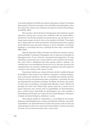 306
se necessário planejar atividades que estejam adequadas ao tempo de realização
desses sujeitos. É preciso ter atenção com as atividades mais prolongadas, não se
deve cobrar das crianças com a síndrome um tempo de atenção mais prolonga-
do (ALVES, 2007).
Para que haja o desenvolvimento da linguagem tanto impressiva quanto
expressiva, é preciso que a criança com a síndrome tenha um contato diário e
permanente com diversas situações sociocomunicativas, que não devem se res-
tringir apenas espaço da sala de aula ou dos membros da família. É necessário
que a criança esteja em contato permanente com pessoas pertencentes a grupos
sociais diferentes, para que possa enriquecer o acervo vocabular, o uso lexical,
instalação e a articulação dos sons, a produção de texto orais e escritos (CAS-
TRO, 2002).
Segundo Vygotsky (1998) a interação com diferentes contextos comuni-
cativos possibilita a aquisição da linguagem oral e se repercute na produção da
linguagem escrita. A troca interativa com pessoas mais experientes é de suma
importância, pois permite que a criança observe como as palavras são articula-
das, como é feita a classificação das coisas, pessoas, objetos e animais e isso
contribui para o seu entendimento do que ouve ou vê. Isso gera aos poucos um
amadurecimento no raciocínio, melhorando a persistência nas ações cognitivas
e motoras, tanto relativas à fala, quanto à escrita.
É pertinente lembrar que o desenvolvimento da fala é também formação
da inteligência. Nas crianças com a síndrome a aquisição e a evolução da lingua-
gem se processam lentamente. Por isso a necessidade dos estímulos externos,
tendo em vista que elas apresentam atraso na produção e articulação dos sons
que dependem dos movimentos da língua, dos lábios, dos dentes, dos maxila-
res. Esse atraso na produção e articulação pode dificultar o ritmo e fluência da
produção dos textos orais. Diante disso, quanto maior for o contato com as
pautas interativas orais, maiores serão as possibilidades de desenvolvimento,
pois o cérebro possui capacidades de aprendizagem, que estão atreladas à
internalização de estímulos que se dão por meio da aprendizagem, intimamen-
te ligada aos fatores biológicos, ambientais e sociais.
Nesta direção ressalta-se a importância e a necessidade de um acompa-
nhamento multidisciplinar para a criança com Síndrome de Down, o que pode-
rá possibilitar o seu desenvolvimento na esfera educacional, tendo em vista que
a aprendizagem escolar não se processa de forma isolada no interior dos muros
da escola, mas em intensa interação como o meio social.
 