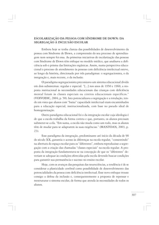 307
ESCOLARIZAÇÃO DA PESSOA COM SÍNDROME DE DOWN: DA
SEGREGAÇÃO À INCLUSÃO ESCOLAR
Embora hoje se tenha clareza das possibilidades de desenvolvimento da
pessoa com Síndrome de Down, a compreensão do seu processo de aprendiza-
gem nem sempre foi essa. As primeiras iniciativas de escolarização das pessoas
com Síndrome de Down têm enfoque no modelo médico, que analisava a defi-
ciência sob o prisma das limitações orgânicas. Assim, numa perspectiva educa-
cional o processo de atendimento às pessoas com deficiência intelectual esteve,
ao longo da história, direcionado por três paradigmas: o segregacionista, o da
integração e, mais recente, o da inclusão.
O paradigma segregacionista preconizava um sistema educacional divido
em dois subsistemas: regular e especial. “[...] nos anos de 1950 e 1960, a res-
posta institucional às necessidades educacionais das crianças com deficiência
mental foram às classes especiais ou centros educacionais específicos.”
(VOIVODIC, 2004, p. 58). Isto potencializava a segregação e a rotulação, ten-
do em vista que alunos com “baixa” capacidade intelectual eram encaminhados
para a educação especial, institucionalizada, com base no pseudo ideal de
homogeneização.
Outro paradigma educacional foi o da integração escolar cuja ideologia é
de que a escola trabalha da forma correta e que, portanto, os alunos precisam
submeter-se a ela. “Em suma, a escola não muda como um todo, mas os alunos
têm de mudar para se adaptarem às suas exigências.” (MANTOAN, 2003, p.
23).
Esse paradigma da integração, predominante até início da década de 90
do século XX, garantiu o acesso às diferenças na escola regular, “consentindo”
na abertura do espaço escolar para os “diferentes”, embora reproduzisse a segre-
gação com a criação das chamadas “classes especiais” na escola regular. A pro-
posta da integração fundamentava-se na concepção de que os “diferentes” de-
veriam se adequar às condições oferecidas pela escola devendo buscar condições
para garantir sua permanência e sucesso no ensino escolar.
Hoje, com os avanços das pesquisas das neurociências, a tendência é de se
considerar a plasticidade cerebral como possibilidade de desenvolvimento das
potencialidades da pessoa com deficiência intelectual. Esse novo enfoque trouxe
consigo a defesa da inclusão e, consequentemente a proposta de repensar e
reestruturar o sistema escolar, de forma que atenda às necessidades de todos os
alunos.
 