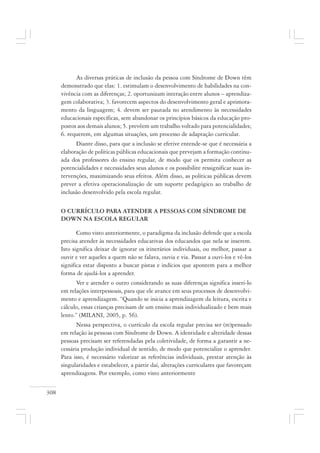 308
As diversas práticas de inclusão da pessoa com Síndrome de Down têm
demonstrado que elas: 1. estimulam o desenvolvimento de habilidades na con-
vivência com as diferenças; 2. oportunizam interação entre alunos – aprendiza-
gem colaborativa; 3. favorecem aspectos do desenvolvimento geral e aprimora-
mento da linguagem; 4. devem ser pautada no atendimento às necessidades
educacionais específicas, sem abandonar os princípios básicos da educação pro-
postos aos demais alunos; 5. prevêem um trabalho voltado para potencialidades;
6. requerem, em algumas situações, um processo de adaptação curricular.
Diante disso, para que a inclusão se efetive entende-se que é necessária a
elaboração de políticas públicas educacionais que prevejam a formação continu-
ada dos professores do ensino regular, de modo que os permita conhecer as
potencialidades e necessidades seus alunos e os possibilite ressignificar suas in-
tervenções, maximizando seus efeitos. Além disso, as políticas públicas devem
prever a efetiva operacionalização de um suporte pedagógico ao trabalho de
inclusão desenvolvido pela escola regular.
O CURRÍCULO PARA ATENDER A PESSOAS COM SÍNDROME DE
DOWN NA ESCOLA REGULAR
Como visto anteriormente, o paradigma da inclusão defende que a escola
precisa atender às necessidades educativas dos educandos que nela se inserem.
Isto significa deixar de ignorar os itinerários individuais, ou melhor, passar a
ouvir e ver aqueles a quem não se falava, ouvia e via. Passar a ouvi-los e vê-los
significa estar disposto a buscar pistas e indícios que apontem para a melhor
forma de ajudá-los a aprender.
Ver e atender o outro considerando as suas diferenças significa inseri-lo
em relações interpessoais, para que ele avance em seus processos de desenvolvi-
mento e aprendizagem. “Quando se inicia a aprendizagem da leitura, escrita e
cálculo, essas crianças precisam de um ensino mais individualizado e bem mais
lento.” (MILANI, 2005, p. 56).
Nessa perspectiva, o currículo da escola regular precisa ser (re)pensado
em relação às pessoas com Síndrome de Down. A identidade e alteridade dessas
pessoas precisam ser referendadas pela coletividade, de forma a garantir a ne-
cessária produção individual de sentido, de modo que potencialize o aprender.
Para isso, é necessário valorizar as referências individuais, prestar atenção às
singularidades e estabelecer, a partir daí, alterações curriculares que favoreçam
aprendizagens. Por exemplo, como visto anteriormente
 