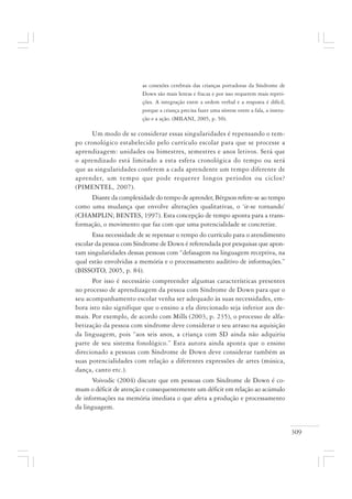 309
as conexões cerebrais das crianças portadoras da Síndrome de
Down são mais lentas e fracas e por isso requerem mais repeti-
ções. A integração entre a ordem verbal e a resposta é difícil,
porque a criança precisa fazer uma síntese entre a fala, a instru-
ção e a ação. (MILANI, 2005, p. 50).
Um modo de se considerar essas singularidades é repensando o tem-
po cronológico estabelecido pelo currículo escolar para que se processe a
aprendizagem: unidades ou bimestres, semestres e anos letivos. Será que
o aprendizado está limitado a esta esfera cronológica do tempo ou será
que as singularidades conferem a cada aprendente um tempo diferente de
aprender, um tempo que pode requerer longos períodos ou ciclos?
(PIMENTEL, 2007).
Diante da complexidade do tempo de aprender, Bérgson refere-se ao tempo
como uma mudança que envolve alterações qualitativas, o ‘ir-se tornando’
(CHAMPLIN; BENTES, 1997). Esta concepção de tempo aponta para a trans-
formação, o movimento que faz com que uma potencialidade se concretize.
Essa necessidade de se repensar o tempo do currículo para o atendimento
escolar da pessoa com Síndrome de Down é referendada por pesquisas que apon-
tam singularidades dessas pessoas com “defasagem na linguagem receptiva, na
qual estão envolvidas a memória e o processamento auditivo de informações.”
(BISSOTO, 2005, p. 84).
Por isso é necessário compreender algumas características presentes
no processo de aprendizagem da pessoa com Síndrome de Down para que o
seu acompanhamento escolar venha ser adequado às suas necessidades, em-
bora isto não signifique que o ensino a ela direcionado seja inferior aos de-
mais. Por exemplo, de acordo com Mills (2003, p. 235), o processo de alfa-
betização da pessoa com síndrome deve considerar o seu atraso na aquisição
da linguagem, pois “aos seis anos, a criança com SD ainda não adquiriu
parte de seu sistema fonológico.” Esta autora ainda aponta que o ensino
direcionado a pessoas com Síndrome de Down deve considerar também as
suas potencialidades com relação a diferentes expressões de artes (música,
dança, canto etc.).
Voivodic (2004) discute que em pessoas com Síndrome de Down é co-
mum o déficit de atenção e consequentemente um déficit em relação ao acúmulo
de informações na memória imediata o que afeta a produção e processamento
da linguagem.
 