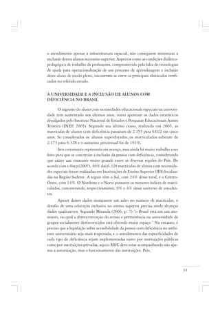 31
o atendimento apenas à infraestrutura espacial, não conseguem minimizar a
exclusão destes alunos no ensino superior. Aspectos como as condições didático-
pedagógica de trabalho de professores, comprometido pela falta de tecnologias
de ajuda para operacionalização de um processo de aprendizagem e inclusão
deste aluno de modo pleno, encontram-se entre os principais obstáculos verifi-
cados no referido estudo.
A UNIVERSIDADE E A INCLUSÃO DE ALUNOS COM
DEFICIÊNCIA NO BRASIL
O ingresso do aluno com necessidades educacionais especiais na universi-
dade tem aumentado nos últimos anos, como apontam os dados estatísticos
divulgados pelo Instituto Nacional de Estudos e Pesquisas Educacionais Anísio
Teixeira (INEP, 2005). Segundo seu último censo, realizado em 2005, as
matrículas de alunos com deficiência passaram de 2.155 para 6.022 em cinco
anos. Se considerados os alunos superdotados, os matriculados subiram de
2.173 para 6.328 e o aumento percentual foi de 191%.
Isto certamente representa um avanço, mas ainda há muito trabalho a ser
feito para que se concretize a inclusão da pessoa com deficiência, considerando
que existe um contraste muito grande entre as diversas regiões do País. De
acordo com o Inep (2007), 49% das 6.328 matrículas de alunos com necessida-
des especiais foram realizadas em Instituições de Ensino Superior (IES) localiza-
das na Região Sudeste. A seguir vêm o Sul, com 24% desse total, e o Centro-
Oeste, com 14%. O Nordeste e o Norte possuem os menores índices de matri-
culados, concentrando, respectivamente, 9% e 4% desse universo de estudan-
tes.
Apesar desses dados mostrarem um salto no número de matrículas, o
desafio de uma educação inclusiva no ensino superior precisa ainda alcançar
dados qualitativos. Segundo Miranda (2006, p. 7) “o Brasil está em um mo-
mento, no qual a democratização do acesso e permanência na universidade de
grupos socialmente desfavorecidos está obtendo maior espaço.” No entanto, é
preciso que a legislação sobre acessibilidade da pessoa com deficiência no ambi-
ente universitário seja mais respeitada, e o atendimento das especificidades de
cada tipo de deficiência sejam implementadas tanto por instituições públicas
como por instituições privadas, aqui o MEC deve estar acompanhando não ape-
nas a autorização, mas o funcionamento das instituições. Pois,
 
