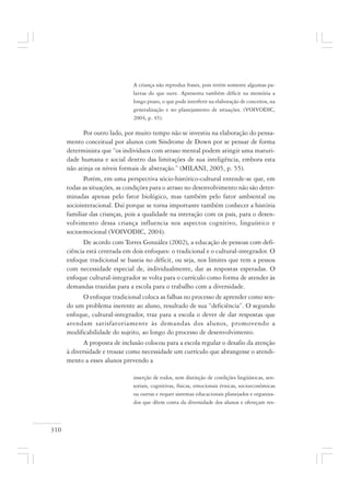 310
A criança não reproduz frases, pois retém somente algumas pa-
lavras do que ouve. Apresenta também déficit na memória a
longo prazo, o que pode interferir na elaboração de conceitos, na
generalização e no planejamento de situações. (VOIVODIC,
2004, p. 45).
Por outro lado, por muito tempo não se investiu na elaboração do pensa-
mento conceitual por alunos com Síndrome de Down por se pensar de forma
determinista que “os indivíduos com atraso mental podem atingir uma maturi-
dade humana e social dentro das limitações de sua inteligência, embora esta
não atinja os níveis formais de abstração.” (MILANI, 2005, p. 55).
Porém, em uma perspectiva sócio-histórico-cultural entende-se que, em
todas as situações, as condições para o atraso no desenvolvimento não são deter-
minadas apenas pelo fator biológico, mas também pelo fator ambiental ou
sociointeracional. Daí porque se torna importante também conhecer a história
familiar das crianças, pois a qualidade na interação com os pais, para o desen-
volvimento dessa criança influencia nos aspectos cognitivo, linguístico e
socioemocional (VOIVODIC, 2004).
De acordo com Torres González (2002), a educação de pessoas com defi-
ciência está centrada em dois enfoques: o tradicional e o cultural-integrador. O
enfoque tradicional se baseia no déficit, ou seja, nos limites que tem a pessoa
com necessidade especial de, individualmente, dar as respostas esperadas. O
enfoque cultural-integrador se volta para o currículo como forma de atender às
demandas trazidas para a escola para o trabalho com a diversidade.
O enfoque tradicional coloca as falhas no processo de aprender como sen-
do um problema inerente ao aluno, resultado de sua “deficiência”. O segundo
enfoque, cultural-integrador, traz para a escola o dever de dar respostas que
atendam satisfatoriamente às demandas dos alunos, promovendo a
modificabilidade do sujeito, ao longo do processo de desenvolvimento.
A proposta de inclusão colocou para a escola regular o desafio da atenção
à diversidade e trouxe como necessidade um currículo que abrangesse o atendi-
mento a esses alunos prevendo a
inserção de todos, sem distinção de condições lingüísticas, sen-
soriais, cognitivas, físicas, emocionais étnicas, socioeconômicas
ou outras e requer sistemas educacionais planejados e organiza-
dos que dêem conta da diversidade dos alunos e ofereçam res-
 