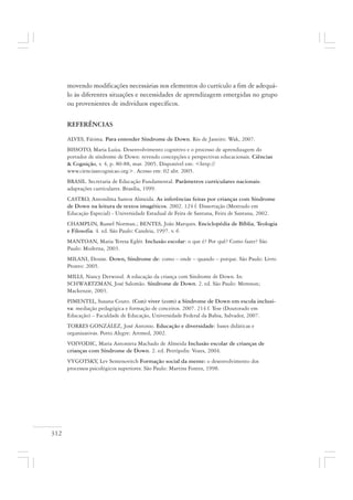 312
movendo modificações necessárias nos elementos do currículo a fim de adequá-
lo às diferentes situações e necessidades de aprendizagem emergidas no grupo
ou provenientes de indivíduos específicos.
REFERÊNCIAS
ALVES, Fátima. Para entender Síndrome de Down. Rio de Janeiro: Wak, 2007.
BISSOTO, Maria Luíza. Desenvolvimento cognitivo e o processo de aprendizagem do
portador de síndrome de Down: revendo concepções e perspectivas educacionais. Ciências
& Cognição, v. 4, p. 80-88, mar. 2005. Disponível em: <http://
www.cienciasecognicao.org>. Acesso em: 02 abr. 2005.
BRASIL. Secretaria de Educação Fundamental. Parâmetros curriculares nacionais:
adaptações curriculares. Brasília, 1999.
CASTRO, Antonilma Santos Almeida. As inferências feitas por crianças com Síndrome
de Down na leitura de textos imagéticos. 2002. 124 f. Dissertação (Mestrado em
Educação Especial) - Universidade Estadual de Feira de Santana, Feira de Santana, 2002.
CHAMPLIN, Russel Norman.; BENTES, João Marques. Enciclopédia de Bíblia, Teologia
e Filosofia. 4. ed. São Paulo: Candeia, 1997. v. 6
MANTOAN, Maria Teresa Eglér. Inclusão escolar: o que é? Por quê? Como fazer? São
Paulo: Moderna, 2003.
MILANI, Denise. Down, Síndrome de: como – onde – quando – porque. São Paulo: Livro
Pronto: 2005.
MILLS, Nancy Derwood. A educação da criança com Síndrome de Down. In:
SCHWARTZMAN, José Salomão. Síndrome de Down. 2. ed. São Paulo: Memnon;
Mackenzie, 2003.
PIMENTEL, Susana Couto. (Con) viver (com) a Síndrome de Down em escola inclusi-
va: mediação pedagógica e formação de conceitos. 2007. 214 f. Tese (Doutorado em
Educação) – Faculdade de Educação, Universidade Federal da Bahia, Salvador, 2007.
TORRES GONZÁLEZ, José Antonio. Educação e diversidade: bases didáticas e
organizativas. Porto Alegre: Artmed, 2002.
VOIVODIC, Maria Antonieta Machado de Almeida Inclusão escolar de crianças de
crianças com Síndrome de Down. 2. ed. Petrópolis: Vozes, 2004.
VYGOTSKY, Lev Semenovitch Formação social da mente: o desenvolvimento dos
processos psicológicos superiores. São Paulo: Martins Fontes, 1998.
 