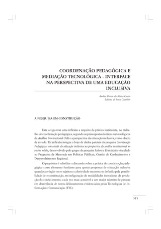315
COORDENAÇÃO PEDAGÓGICA E
MEDIAÇÃO TECNOLÓGICA - INTERFACE
NA PERSPECTIVA DE UMA EDUCAÇÃO
INCLUSIVA
Andréa Direne da Matta Castro
Leliana de Sousa Gauthier
A PESQUISA EM CONSTRUÇÃO
Este artigo traz uma reflexão a respeito da prática instituinte, no traba-
lho de coordenação pedagógica, segundo os pressupostos teórico-metodológicos
da Análise Institucional (AI) e a perspectiva da educação inclusiva, como objeto
de estudo. Tal reflexão integra o bojo de dados parciais da pesquisa Coordenação
Pedagógica: um estudo da educação inclusiva na perspectiva da análise institucional no
ensino médio, desenvolvido pelo grupo de pesquisa Saberes e Etnicidades vinculado
ao Programa de Mestrado em Políticas Públicas, Gestão do Conhecimento e
Desenvolvimento Regional.
O propósito é subsidiar a discussão sobre a prática de coordenação peda-
gógica como elemento fundante para apoiar propostas de educação inclusiva
quando a relação entre sujeitos e coletividade encontra-se definida pela possibi-
lidade de reconstituição, reconfiguração de modalidades inovadoras de produ-
ção do conhecimento, cada vez mais acessível a um maior número de pessoas
em decorrência de novos delineamentos evidenciados pelas Tecnologias de In-
formação e Comunicação (TIC).
 