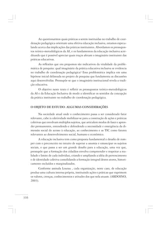 316
Ao questionarmos quais práticas a serem instituídas no trabalho de coor-
denação pedagógica orientam uma efetiva educação inclusiva, estamos especu-
lando acerca das implicações das práticas instituintes. Abordamos os pressupos-
tos teórico-metodológicos da AI, e os fundamentos da educação inclusiva acre-
ditando que é possível apreciar quais traços afetam o imaginário instituinte das
práticas educativas.
As reflexões que ora propomos são indicativos da vitalidade da proble-
mática de pesquisa: qual imaginário da prática educativa inclusiva se evidencia
no trabalho de coordenação pedagógica? Essa problemática implica em uma
hipótese inicial delineada no projeto de pesquisa que fundamenta as discussões
aqui desenvolvidas. Pressupõe-se que o imaginário institucional revela a tradi-
ção educativa.
O objetivo neste texto é refletir os pressupostos teórico-metodológicos
da AI e da Educação Inclusiva de modo a identificar os sentidos da concepção
da prática instituinte no trabalho de coordenação pedagógica.
O OBJETO DE ESTUDO: ALGUMAS CONSIDERAÇÕES
Na sociedade atual onde o conhecimento passa a ser considerado fator
relevante, cabe à coletividade mobilizar-se para a construção de ações e práticas
coletivas que envolvam múltiplos sujeitos, que articulem modos de fazer e apren-
der permanentes, entendendo e defendendo a necessidade e emergência da di-
mensão social do acesso à educação, ao conhecimento e as TIC como fatores
relevantes ao desenvolvimento social, humano e econômico.
A educação inclusiva tem como proposta fundamental o desafio de rom-
per com o preconceito no intuito de superar a anomia e emancipar os sujeitos
sociais, o que passa a ser um grande desafio para a educação, uma vez que,
pressupõe que a formação dos cidadãos envolva compreender e respeitar a rea-
lidade e limite de cada indivíduo, criando e ampliando a idéia de pertencimento
e de identidade coletiva consolidando a formação integral destes atores, histori-
camente excluídos e marginalizados.
Conforme assinala Lourau , cada organização, neste caso, de educação
produz uma cultura interna própria, instituindo ações e práticas que exprimem
os valores, crenças, conhecimentos e atitudes dos que nela atuam. (ARDOINO,
2003).
 