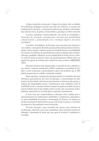 317
A lógica instituída na educação é a lógica da exclusão, cabe ao trabalho
de coordenação pedagógica instituir uma ação que evidencie, na atuação dos
profissionais da educação, a construção de práticas que atendam à diversidade,
seja cultural, étnica, de gênero, socioeconômica, psicológica ou físico-sensorial.
A prática excludente, institucionalizada, não atende às necessidades e
demandas da sociedade contemporânea marcada pela possibilidade
comunicacional e, potencializada com a revolução digital e dos meios
tecnológicos.
A interface metodológica da AI surge como uma pista para fomentar a
auto-análise e a auto-gestão de modo que possa desencadear processos de hetero-
análise e hetero-gestão, conforme aponta seu fundador Lourau na possibilidade
de construir um ambiente de aprofundamento sobre as relações entre inclusão e
educação, igualdade e diferença, na sua complexidade de modo a levar o coleti-
vo social da escola ao exercício crítico, de questionamento e reflexão sobre seu
papel como agente da inclusão sócio-cultural de todos os alunos. (ARDOINO,
2003)
Educação inclusiva aqui compreendida, no sentido de atar o indivíduo a
um coletivo, conforme assinala Lévy (2000), ressaltando a necessidade de am-
pliar o acesso à educação e, potencializá-la a partir dos benefícios que as TIC
podem proporcionar ao cidadão considerado excluído.
Nesta esperança, a proposta de educação inclusiva é concebida como uma
alternativa para promover, por meio da educação, a conscientização do valor
positivo da diversidade cultural que possa favorecer o bem-estar das pessoas; a
redução das desigualdades sociais e transformar-se num verdadeiro canal de
mobilidade social; a educação inclusiva cumpre seu papel na medida em que as
pessoas tenham mais do que simples acesso à escola, mas, que possam, princi-
palmente, desenvolver-se de modo pleno e aprender continuamente.
É nesta ótica que compreendemos a educação como condição para o
desencadeamento de conhecimento, habilidades e competências, especialmen-
te, pela possibilidade de permitir a emancipação do homem, em resposta ao
modelo autoritário de desenvolvimento que tem levado à anomia e à total falta
de perspectiva das populações menos favorecidas.
O termo educação é aqui entendido não apenas como sinônimo de
escolarização, sobretudo, como ação socializadora cujas orientações possam ser
definidas e desenhadas de forma que seja capaz de envolver e transformar a
sociedade.
 