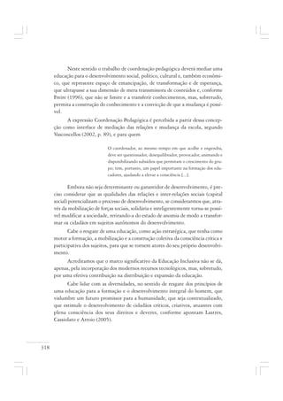 318
Neste sentido o trabalho de coordenação pedagógica deverá mediar uma
educação para o desenvolvimento social, político, cultural e, também econômi-
co, que represente espaço de emancipação, de transformação e de esperança,
que ultrapasse a sua dimensão de mera transmissora de conteúdos e, conforme
Freire (1996), que não se limite e a transferir conhecimentos, mas, sobretudo,
permita a construção do conhecimento e a convicção de que a mudança é possí-
vel.
A expressão Coordenação Pedagógica é percebida a partir dessa concep-
ção como interface de mediação das relações e mudança da escola, segundo
Vasconcellos (2002, p. 89), e para quem
O coordenador, ao mesmo tempo em que acolhe e engendra,
deve ser questionador, desequilibrador, provocador, animando e
disponibilizando subsídios que permitam o crescimento do gru-
po; tem, portanto, um papel importante na formação dos edu-
cadores, ajudando a elevar a consciência [...].
Embora não seja determinante ou garantidor de desenvolvimento, é pre-
ciso considerar que as qualidades das relações e inter-relações sociais (capital
social) potencializam o processo de desenvolvimento, se considerarmos que, atra-
vés da mobilização de forças sociais, solidária e inteligentemente torna-se possí-
vel modificar a sociedade, retirando-a do estado de anomia de modo a transfor-
mar os cidadãos em sujeitos autônomos do desenvolvimento.
Cabe o resgate de uma educação, como ação estratégica, que tenha como
motor a formação, a mobilização e a construção coletiva da consciência crítica e
participativa dos sujeitos, para que se tornem atores do seu próprio desenvolvi-
mento.
Acreditamos que o marco significativo da Educação Inclusiva não se dá,
apenas, pela incorporação dos modernos recursos tecnológicos, mas, sobretudo,
por uma efetiva contribuição na distribuição e expansão da educação.
Cabe lidar com as diversidades, no sentido de resgate dos princípios de
uma educação para a formação e o desenvolvimento integral do homem, que
vislumbre um futuro promissor para a humanidade, que seja contextualizado,
que estimule o desenvolvimento de cidadãos críticos, criativos, atuantes com
plena consciência dos seus direitos e deveres, conforme apontam Lastres,
Cassiolato e Arroio (2005).
 