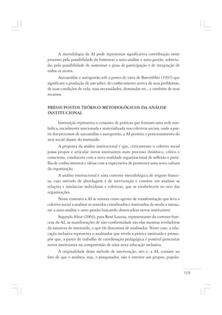 319
A metodologia da AI pode representar significativa contribuição neste
processo pela possibilidade de fomentar a auto-análise e auto-gestão, sobretu-
do, pela possibilidade de aumentar o grau de participação e de integração de
todos os atores.
Autoanálise e autogestão sob o ponto de vista de Baremblitt (1992) que
significam a produção de um saber, do conhecimento acerca de seus problemas,
de suas condições de vida, suas necessidades, demandas etc., e também de seus
recursos.
PRESSUPOSTOS TEÓRICO-METODOLÓGICOS DA ANÁLISE
INSTITUCIONAL
Instituição representa o conjunto de práticas que formam uma rede sim-
bólica, socialmente sancionada e materializada nos coletivos sociais, onde a par-
tir dos processos de autoanálise e autogestão, a AI permite o posicionamento do
ator social diante do instituído.
A proposta da análise institucional é que, criticamente o coletivo social
possa propor e articular novos instituintes num processo dinâmico, crítico e
consciente, condizente com a nova realidade organizacional de reflexão e parti-
lha de conhecimentos e ideias com a expectativa de promover uma nova cultura
da organização.
A análise institucional é uma corrente metodológica de origem france-
sa, cujo método de abordagem é de intervenção e consiste em analisar as
relações e instâncias individuais e coletivas, que se estabelecem no seio das
organizações.
Neste contexto a AI se orienta como agente de transformação que leva o
coletivo social a analisar os sentidos cristalizados e instituídos de modo a instau-
rar a auto-análise e auto-gestão buscando desencadear novos instituintes.
Segundo Altoé (2004), para René Lourau, representante da corrente fran-
cesa da AI, as manifestações de não-conformidade são elas mesmas reveladoras
da natureza do instituído, o que ele denomina de analisador. Neste caso, a edu-
cação inclusiva representa o analisador que revela a prática instituída e pressu-
põe que, a partir do trabalho de coordenação pedagógica é possível perscrutar
novos instituintes na compreensão de uma nova educação inclusiva.
A originalidade desse método de intervenção, isto é, a AI, consiste no
fato de que o analista, seja, o pesquisador, não é exterior aos grupos, popula-
 