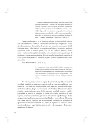 32
[...] enquanto os alunos com deficiência física têm como critério
para sua acessibilidade a existência de espaços físicos adaptados
(rampas, corrimões, trincos de porta, banheiros, bebedouros,
telefones públicos, etc.), em relação à deficiência visual, a acessi-
bilidade depende de materiais como computadores com softwares
adequados, impressoras Braille, etc. No concernente a surdez, o
aluno deve ter direito a um intérprete em Língua Brasileira de
sinais – LIBRAS - por exemplo. (MIRANDA, 2006, p. 6).
Neste sentido o papel social da universidade é fundamental, ela não po-
derá ser indiferente à diferença, é necessário que se busque um processo educa-
cional mais justo e democrático. É preciso que o estado assuma uma dívida
histórica com a educação da pessoa com deficiência. Contudo, aspectos
legislativos, como as normas apenas, não vão dar conta da demanda para o
setor, é preciso políticas públicas dirigidas com investimentos na qualificação de
professores, e recursos tecnológicos, além da assistência estudantil nas universi-
dades públicas em especial, para que se possa garantir a permanência desses
estudantes.
Para Marilena Chauí (2003, p. 6),
[...] se quisermos tomar a universidade pública por uma nova
perspectiva, precisamos começar exigindo, antes de tudo, que o
Estado não tome a educação pelo prisma do gasto público e sim
como investimento social e político, o que só é possível se a edu-
cação for considerada um direito e não um privilégio, nem um
serviço.
No entanto, vemos ainda no espaço da universidade pública e em toda
sociedade brasileira, práticas segregadoras, onde se exige um padrão de “nor-
malidade”, em nome de uma igualdade, que põem no mesmo nível valores
intelectuais e físicos. Logo, as pessoas com características diferentes são discri-
minadas e estigmatizadas. Ao se definir na nossa sociedade normas e padrões
para todos os homens, a exemplo, as formas de acesso à instituição de nível
superior, o exame de vestibular, percebe-se nitidamente a padronização do de-
sempenho de candidatos que possuem habilidades e competências diferencia-
das. Nesse sentido, é preciso que a universidade trabalhe com igualdade de
oportunidades reformulando toda sua forma de ingresso. Só assim ela estaria
contribuindo com a superação do discurso sobre a desvantagem e descrédito à
pessoa com deficiência.
 