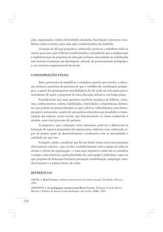 320
ções, organizações, enfim coletividades estudadas. Sua função é provocar e mo-
bilizar todos os atores, para uma ação transformadora da realidade.
A função da AI aqui proposta é, sobretudo, provocar e mobilizar todos os
atores, para uma ação-reflexão transformadora, entendendo que a implantação
e implementação de propostas de educação inclusiva não poderão ser viabilizadas
sem maiores mudanças nas abordagens cultural, de gerenciamento pedagógico
e, na estrutura organizacional da escola.
CONSIDERAÇÕES FINAIS
Sem a pretensão de simplificar a complexa questão que envolve a educa-
ção inclusiva, partimos da premissa de que o trabalho de coordenação pedagó-
gica, a partir dos pressupostos metodológicos da AI, pode ser uma pista para o
incremento de ações e propostas de uma educação inclusiva, em longo prazo.
Considerando que essas questões envolvem mudança de hábitos, costu-
mes, conhecimentos, valores, habilidades, criatividade e competências, elemen-
tos que podem ser potencializados na ação coletiva, vislumbramos uma forma-
ção para a autonomia, a partir de uma prática educadora que possibilite a eman-
cipação dos sujeitos, atores sociais, que historicamente se viram conduzidos à
anomia, num total processo de exclusão.
A proposta é que a educação, nesta dimensão, pode ser o diferencial na
formação de sujeitos preparados não apenas para colaborar, mas, sobretudo ca-
paz de propor ações de desenvolvimento condizentes com as necessidades e
realidade em que vive.
Compete, ainda, considerar que há um limite tênue entre uma proposta
efetivamente coletiva – que envolve verdadeiramente toda a equipe de todos os
setores e esferas da organização – e uma ação impositiva onde não se considera
o tempo, características e particularidades de cada equipe e indivíduos, uma vez
que proposta de Educação Inclusiva pressupõe sensibilização, adaptação, ama-
durecimento e a adesão efetiva de todos.
REFERÊNCIAS
ALTOÉ, S. René Lourau: analista institucional em tempo integral. São Paulo: Hucitec,
2004.
ARDOINO, J. As pedagogias institucionais/René Lourau. Tradução de João Batista
Martins e Heliana de Barros Conde Rodrigues. São Carlos: RiMa, 2003.
 