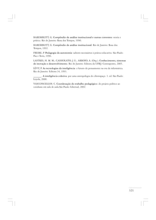 321
BAREMBLITT, G. Compêndio de análise institucional e outras correntes: teoria e
prática. Rio de Janeiro: Rosa dos Tempos, 1996.
BAREMBLITT, G. Compêndio de análise institucional. Rio de Janeiro: Rosa dos
Tempos, 1992.
FREIRE, P. Pedagogia da autonomia: saberes necessários à prática educativa. São Paulo:
Paz e Terra, 1996.
LASTRES, H. M. M.; CASSIOLATO, J. E.; ARROIO, A. (Org.). Conhecimento, sistemas
de inovação e desenvolvimento. Rio de Janeiro: Editora da UFRJ; Contraponto, 2005.
LÉVY, P. As tecnologias da inteligência: o futuro do pensamento na era da informática.
Rio de Janeiro: Editora 34, 1993.
______. A inteligência coletiva: por uma antropologia do ciberespaço. 3. ed. São Paulo:
Loyola, 2000.
VASCONCELLOS. C. Coordenação do trabalho pedagógico: do projeto político ao
cotidiano em sala de aula.São Paulo: Libertad, 2002.
 