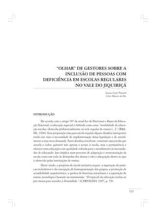 323
“OLHAR” DE GESTORES SOBRE A
INCLUSÃO DE PESSOAS COM
DEFICIÊNCIA EM ESCOLAS REGULARES
NO VALE DO JIQUIRIÇÁ
Susana Couto Pimentel
Lívia Menezes da Paz
INTRODUÇÃO
De acordo com o artigo 58º da atual Lei de Diretrizes e Bases da Educa-
ção Nacional, a educação especial é definida como uma “modalidade de educa-
ção escolar, oferecida preferencialmente na rede regular de ensino [...].” (BRA-
SIL, 1996). Esta proposição traz para escola regular alguns desafios emergentes
tendo em vista a necessidade de implementação dessa legislação e de atendi-
mento a essa nova demanda. Estes desafios envolvem: construir uma escola que
atenda a todos; garantir não apenas o acesso à escola, mas a permanência e
oferecer uma educação com qualidade voltada para o atendimento às necessida-
des do educando. Isto implica num processo de adaptação e reestruturação da
escola como um todo às demandas dos alunos e não a adequação destes ao que
é oferecido pelas instituições de ensino.
Deste modo, a proposta de escola inclusiva requer: a superação de práti-
cas excludentes e da concepção de homogeneização dos grupos; a promoção de
acessibilidade arquitetônica; a quebra de barreiras atitudinais e a superação do
ensino monológico baseado na transmissão. “O especial da educação traduz-se
por meios para atender à diversidade.” (CARVALHO, 1997, p. 59).
 