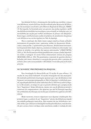 326
Inicialmente foi feito o levantamento das escolas que atendem a alunos
com deficiência, através do Censo Escolar realizado pelas Secretarias de Educa-
ção dos municípios envolvidos e pela Diretoria Regional de Educação, DIREC
29. Em seguida, foi levantado junto aos gestores das escolas regulares o perfil
das deficiências atendidas nos municípios, caracterizando as condições reais e as
necessidades das escolas para melhor atendimento às pessoas com deficiência.
Essas etapas contribuíram para análise do processo de atendimento das pessoas
com deficiência nas escolas regulares no Vale do Jiquiriçá.
Para a construção dos dados nesses campos empíricos foram utilizados
instrumentos de pesquisa como: entrevistas; análise de documentos oficiais -
como o censo escolar - e questionários para diretores. Através desses instrumen-
tos foi possível obter dados objetivos, estatísticos e subjetivos relacionados “aos
valores às atitudes e às opiniões dos sujeitos entrevistados.” (CRUZ NETO,
1994, p. 58). Os documentos oficiais possibilitaram o acesso a dados importan-
tes tendo a vantagem de serem fontes relativamente estáveis de pesquisa
(MACEDO, 2006, p. 108). Os questionários constaram de questões abertas e
fechadas com vistas a identificar a concepção dos gestores sobre o processo da
inclusão, bem como as necessidades e dificuldades vivenciadas pela escola neste
processo.
OS “ACHADOS” PRELIMINARES DA PESQUISA
Esta investigação foi desenvolvida em 15 escolas da zona urbana e 19
escolas da zona rural totalizando 34 escolas investigadas nos três municípios.
Os resultados preliminares da pesquisa apontam que o tipo de deficiência mais
frequente nos municípios pesquisados no Vale do Jiquiriçá é a deficiência men-
tal, seguido pela deficiência visual, deficiência física e deficiência auditiva (Figu-
ra 1). No entanto, ao tempo em que os gestores afirmam que a própria escola
faz o “diagnóstico” dessas deficiências, mesmo em caso de deficiência mental e
transtorno de comportamento, eles apontam que não há formação específica
dos profissionais da educação nas escolas para atendimento a pessoas com defi-
ciência.
Nesse momento, torna-se importante tecer algumas considerações. Em
primeiro lugar, a ausência de um “diagnóstico” preciso das deficiências impede
um trabalho pedagógico mais eficaz. Não estamos com isso defendendo o mo-
delo médico que enfatizava as limitações trazidas pela deficiência, mas discutin-
do que o acesso a bens e serviços, como assistência a saúde, é condição de cida-
 