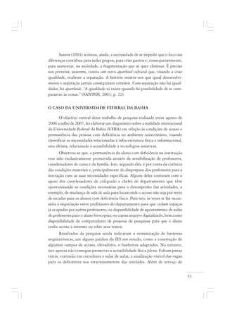 33
Santos (2001) acentua, ainda, a necessidade de se impedir que o foco nas
diferenças contribua para isolar grupos, para criar guetos e, consequentemente,
para aumentar, na sociedade, a fragmentação que se quer eliminar. É preciso
nos prevenir, sustenta, contra um novo apartheid cultural que, visando a criar
igualdade, reafirme a separação. A história mostra-nos que igual desenvolvi-
mento e separação jamais conseguiram coexistir. Com separação não há igual-
dades, há apartheids. “A igualdade só existe quando há possibilidade de se com-
pararem às coisas.” (SANTOS, 2001, p. 22).
O CASO DA UNIVERSIDADE FEDERAL DA BAHIA
O objetivo central deste trabalho de pesquisa realizado entre agosto de
2006 a julho de 2007, foi elaborar um diagnóstico sobre a realidade institucional
da Universidade Federal da Bahia (UFBA) em relação às condições de acesso e
permanência das pessoas com deficiência no ambiente universitário, visando
identificar as necessidades relacionadas à infra-estrutura física e informacional,
esta última, relacionada à acessibilidade à tecnologias assistivas.
Observou-se que, a permanência do aluno com deficiência na instituição
tem sido exclusivamente promovida através da sensibilização de professores,
coordenadores de curso e da família. Isto, segundo eles, é por conta da carência
das condições materiais e, principalmente do despreparo dos professores para a
interação com as suas necessidades específicas. Alguns deles contaram com o
apoio dos coordenadores de colegiado e chefes de departamento que vêm
oportunizando as condições necessárias para o desempenho das atividades, a
exemplo, de mudança de sala de aula para locais onde o acesso não seja por meio
de escadas para os alunos com deficiência física. Para isto, às vezes se faz neces-
sária à negociação entre professores do departamento para que cedam espaços
já ocupados por outros professores, ou disponibilidade de apontamento de aulas
de professores para o aluno fotocopiar, ou copiar arquivo digitalizado, bem como
disponibilidade de computadores de projetos de pesquisas para que o aluno
tenha acesso à internet ou edite seus textos.
Resultados da pesquisa ainda indicaram a minimização de barreiras
arquitetônicas, em alguns prédios da IES em estudo, como a construção de
algumas rampas de acesso, elevadores, e banheiros adaptados. No entanto,
isto apenas não consegue promover a acessibilidade física plena. Faltam pistas
táteis, corrimão em corredores e salas de aulas, e sinalização visível das vagas
para os deficientes nos estacionamentos das unidades. Além de serviço de
 