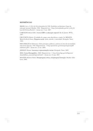 331
REFERÊNCIAS
BRASIL. Lei n. 9.394, de 20 de dezembro de 1996. Estabelece as diretrizes e bases da
educação nacional. Brasília, 1996. Disponível em: <http://www.planalto.gov.br/ ccivil_03/
Leis/ L9394.htm#art92>. Acesso em: 15 set. 2007.
CARVALHO, Rosita Edler. A nova LDB e a educação especial. Rio de Janeiro: WVA,
1997.
CRUZ NETO, Otávio. O trabalho de campo como descoberta e criação. In: MINAYO,
Maria Cecília de Souza. Pesquisa social: teoria, método e criatividade. Petrópolis: Vozes,
1994.
DECLARAÇÃO de Salamanca. Sobre princípios, políticas e práticas na área das necessidades
educativas especiais. 1994. Disponível em: < http://portal.mec.gov.br/seesp/arquivos/pdf/
salamanca.pdf>. Acesso em: 21 out. 2009.
JODELET, Denise. Loucuras e representações sociais. Petrópolis: Vozes, 2005.
IBGE. Censo Demográfico. 2000. Disponível em: < http://www.ibge.gov.br/ibgeteen/
datas/deffisica_nacional/especial.html>. Acesso em: 22 mar. 2007.
MACEDO, Roberto Sidnei. Etnopesquisa crítica, etnopesquisa formação. Brasília: Líber
Livro, 2006.
 