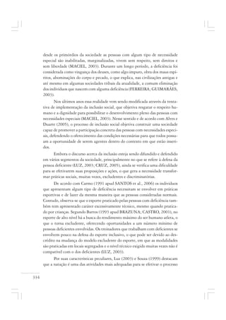 334
desde os primórdios da sociedade as pessoas com algum tipo de necessidade
especial são inabilitadas, marginalizadas, vivem sem respeito, sem direitos e
sem liberdade (MACIEL, 2003). Durante um longo período, a deficiência foi
considerada como vingança dos deuses, como algo impuro, obra dos maus espí-
ritos, abominações do corpo e pecado, o que explica, nas civilizações antigas e
até mesmo em algumas sociedades tribais da atualidade, a comum eliminação
dos indivíduos que nascem com alguma deficiência (FERREIRA; GUIMARÃES,
2003).
Nos últimos anos essa realidade vem sendo modificada através da tenta-
tiva de implementação da inclusão social, que objetiva resgatar o respeito hu-
mano e a dignidade para possibilitar o desenvolvimento pleno das pessoas com
necessidades especiais (MACIEL, 2003). Nesse sentido e de acordo com Alves e
Duarte (2005), o processo de inclusão social objetiva construir uma sociedade
capaz de promover a participação concreta das pessoas com necessidades especi-
ais, defendendo o oferecimento das condições necessárias para que todos possu-
am a oportunidade de serem agentes dentro do contexto em que estão inseri-
dos.
Embora o discurso acerca da inclusão esteja sendo difundido e defendido
em vários segmentos da sociedade, principalmente no que se refere à defesa da
pessoa deficiente (LUZ, 2003; CRUZ, 2005), ainda se verifica uma dificuldade
para se efetivarem suas proposições e ações, o que gera a necessidade transfor-
mar práticas sociais, muitas vezes, excludentes e discriminatórias.
De acordo com Carmo (1991 apud SANTOS et al., 2006) os indivíduos
que apresentam algum tipo de deficiência necessitam se envolver em práticas
esportivas e de lazer da mesma maneira que as pessoas consideradas normais.
Contudo, observa-se que o esporte praticado pelas pessoas com deficiência tam-
bém tem apresentado caráter excessivamente técnico, mesmo quando pratica-
do por crianças. Segundo Barros (1993 apud BRAZUNA; CASTRO, 2001), no
esporte de alto nível há a busca do rendimento máximo do ser humano atleta, o
que o torna excludente, oferecendo oportunidades a um número mínimo de
pessoas deficientes envolvidas. Os treinadores que trabalham com deficientes se
envolvem pouco na defesa do esporte inclusivo, o que pode ser devido ao des-
crédito na mudança do modelo excludente do esporte, em que as modalidades
são praticadas em locais segregados e o nível técnico exigido muitas vezes não é
compatível com o dos deficientes (LUZ, 2003).
Por suas características peculiares, Luz (2003) e Souza (1999) destacam
que a natação é uma das atividades mais adequadas para se efetivar o processo
 