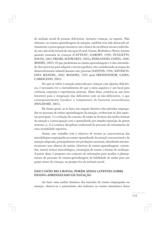 335
de inclusão social de pessoas deficientes, inclusive crianças, no esporte. Não
obstante, no ensino-aprendizagem da natação, também tem sido destacada ul-
timamente a preocupação excessiva com a busca da excelência técnica individu-
al, em cada estilo formal de execução (Crawl, Costas, Borboleta e Peito), mesmo
quando ensinada às crianças (CATTEAU; GAROFF, 1990; ZULLIETTI;
SOUSA, 2002; FREIRE; SCHWARTZ, 2005a; FERNANDES; COSTA, 2006;
MOISÉS, 2005). O que predomina no ensino-aprendizagem é a alta intensida-
de dos exercícios para adquirir a técnica perfeita, não considerando as etapas do
desenvolvimento infantil durante este processo (SANTOS, 1996; XAVIER FI-
LHO; MANOEL, 2002; MANOEL, 1995 apud FREIDENHEIM; GAMA;
CARRACEDO, 2003).
No que se refere à natação praticada por crianças com alguma deficiên-
cia, é necessário ter o entendimento de que o meio aquático é um local para
vivências corporais e experiências motoras. Além disso, constitui-se um meio
favorável para a integração das deficientes com as não-deficientes, o que
consequentemente fortalece o rompimento de barreiras socioculturais
(PENAFORT, 2001).
De forma geral, ao se fazer um resgate histórico dos métodos emprega-
dos no processo de ensino-aprendizagem da natação, evidenciam-se dois aspec-
tos principais: 1) a redução do conceito de nadar às técnicas dos estilos formais
da natação e a preocupação com o aprendizado por simples repetição de gestos
motores, e; 2) a conduta disciplinar tradicional do processo de treinamento de
uma modalidade esportiva.
Assim, este trabalho tem o objetivo de revisar as características das
metodologias empregadas no ensino-aprendizado da natação convencional e da
natação adaptada, principalmente em produções nacionais, abordando sistema-
ticamente seus objetos de ensino, objetivos de ensino-aprendizagem, conteú-
dos, matriz teórico-metodológica, estratégias de ensino e formas de avaliação.
A partir disso, é proposto um conjunto de orientações para auxiliar o planeja-
mento do processo de ensino-aprendizagem da habilidade de nadar para um
grupo misto de crianças, na perspectiva da inclusão social.
DISCUSSÕES RECURSIVAS, PORÉM AINDA LATENTES SOBRE
ENSINO-APRENDIZADO DA NATAÇÃO
Ao fazer uma análise histórica dos métodos de ensino empregados na
natação, observa-se o pioneirismo dos militares no ensino sistemático dessa
 