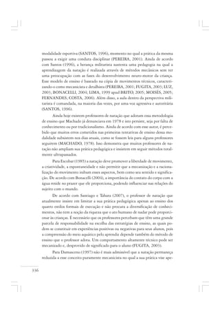 336
modalidade esportiva (SANTOS, 1996), momento no qual a prática da mesma
passou a exigir uma conduta disciplinar (PEREIRA, 2001). Ainda de acordo
com Santos (1996), a herança militarista sustenta uma pedagogia na qual a
aprendizagem da natação é realizada através de métodos mecânicos sem ter
uma preocupação com as fases do desenvolvimento neuro-motor da criança.
Esse modelo de ensino é baseado na cópia de movimentos técnicos, caracteri-
zando-o como mecanicista e detalhista (PEREIRA, 2001; FUGITA, 2003; LUZ,
2003; BONACELLI, 2004; LIMA, 1999 apud BRITO, 2005; MOISÉS, 2005;
FERNANDES; COSTA, 2006). Além disso, a aula dentro da perspectiva mili-
tarista é comandada, na maioria das vezes, por uma voz agressiva e autoritária
(SANTOS, 1996).
Ainda hoje existem professores de natação que adotam essa metodologia
de ensino que Machado já denunciava em 1978 e isto persiste, seja por falta de
conhecimento ou por tradicionalismo. Ainda de acordo com esse autor, é perce-
bido que muitos erros cometidos nas primeiras tentativas de ensino dessa mo-
dalidade subsistem nos dias atuais, como se fossem leis para alguns professores
seguirem (MACHADO, 1978). Isso demonstra que muitos professores de na-
tação não ampliam sua prática pedagógica e insistem em seguir métodos total-
mente ultrapassados.
Para Escobar (1985) a natação deve promover a liberdade de movimento,
a criatividade, a espontaneidade e não permitir que a mecanização e a raciona-
lização do movimento inibam esses aspectos, bem como seu sentido e significa-
ção. De acordo com Bonacelli (2004), a importância do contato do corpo com a
água reside no prazer que ele proporciona, podendo influenciar nas relações do
sujeito com o mundo.
De acordo com Santiago e Tahara (2007), o professor de natação que
atualmente insiste em limitar a sua prática pedagógica apenas ao ensino dos
quatro estilos formais de execução e não procura a diversificação de conheci-
mentos, não tem a noção da riqueza que o ato humano de nadar pode proporci-
onar às crianças. É necessário que os professores percebam que têm uma grande
parcela de responsabilidade na escolha das estratégias de ensino, as quais po-
dem se constituir em experiências positivas ou negativas para seus alunos, pois
a compreensão do meio aquático pelo aprendiz depende também do método de
ensino que o professor adota. Um comportamento altamente técnico pode ser
mecanizado e, desprovido de significado para o aluno (FUGITA, 2003).
Para Damasceno (1997) não é mais admissível que a natação permaneça
reduzida a esse conceito puramente mecanicista no qual a sua prática vise ape-
 