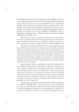 337
nas desempenhos imediatos. Por isso algumas propostas pedagógicas mais cons-
cientes e motivadoras estão surgindo no âmbito da natação infantil, sustentadas
não só pela visão tecnicista, mas sim na aprendizagem social e mediada por
elementos culturais dentro de uma perspectiva lúdica, na qual o ensino da habi-
lidade de nadar e das técnicas da natação sejam feitos de forma prazerosa, privi-
legiando a criatividade, a espontaneidade e a afetividade, buscando o desenvol-
vimento mais integral do ser humano (FREIRE; SCHWARTZ, 2006). A
ludicidade no meio líquido é o novo olhar sobre a prática pedagógica da natação
(SANTIAGO; TAHARA, 2007).
Nos dias atuais a natação como prática voltada para a pessoa com defici-
ência deve ser utilizada como meio de ação mais global, ou seja, um dos instru-
mentos pedagógicos que permite que o deficiente conheça a si mesmo e se
aceite, ajustando sua conduta às exigências do meio social (ESCOBAR, 1985).
Para Strohkendl (1986 apud SOUZA, 1994) a aprendizagem da natação
para os deficientes é entendida como experiências no meio líquido, permitindo
adaptações das funções vegetativas do corpo, do esquema corporal, dos movi-
mentos voluntários, além da redução dos temores como medo e estresse. Escobar
(1985) situa o processo de ensino-aprendizagem da natação na perspectiva es-
trutural-funcional visto que o princípio vital será favorecer a organização das
estruturas através de situações problemas que propiciem a sua funcionalidade.
Essa visão estrutural-funcional proverá consequências educativas para as pesso-
as deficientes e as ditas normais.
Segundo Escobar (1985), a metodologia de ensino da natação não deve
ser baseada em listas de exercícios formulados e sequências de movimentos, e
sim em solução de problemas e em situações que permitam a espontaneidade
de cada grupo de alunos. Outro fator importante no ensino às pessoas com
algum tipo de deficiência é que o professor não exija e nem cobre resultados
imediatos dos alunos, já que essa cobrança pode fazer com que o aluno fique
estressado e diminua seu rendimento. Portanto, o professor precisa adaptar os
procedimentos, técnicas e recursos à capacidade peculiar de cada aluno, seja nos
programas de curto ou longo prazo.
A problemática da pedagogia da natação também é enfatizada às pessoas
com deficiência (BRITO, 2005) e, portanto, faz-se necessário uma discussão
que contemple a possibilidade do nadar pelos deficientes tendo uma pedagogia
de ensino-aprendizagem compatível com as potencialidades e limitações im-
postas por cada deficiência. Por isso os trechos seguintes abordarão acerca das
 