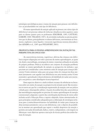 338
estratégias metodológicas para o ensino da natação para pessoas com deficiên-
cia e as peculiaridades em cada tipo de deficiência.
O ensino-aprendizado da natação aplicada às pessoas com vários tipos de
deficiência é um processo valioso de vivências e desafios no meio aquático, tanto
para os alunos quanto para os professores (ESCOBAR, 1985; CATTEAU;
GAROFF, 1990; VELASCO, 1997). As atividades realizadas na piscina permi-
tem que os alunos, principalmente os alunos deficientes, movimentem-se livre-
mente, explorem o meio líquido e vivenciem experiências motoras desconheci-
das (ADAMS et al., 1985 apud PENAFORT, 2001).
PROPOSTA PARA O ENSINO-APRENDIZADO DA NATAÇÃO NA
PERSPECTIVA DA INCLUSÃO
As características motoras, cognitivas e afetivas das crianças com defici-
ência exigem adaptações em todo o processo de ensino-aprendizagem, as quais
vão desde a metodologia, estratégias de ensino e materiais utilizados às atitudes
do próprio professor. Pode-se reconhecer um conjunto de situações-problema
atrelado ao ensino-aprendizado da natação na perspectiva da inclusão e que
precisam ser considerados: como ministrar aulas de natação para crianças defi-
cientes? Como ministrar aulas para um grupo misto de crianças (as ditas nor-
mais juntamente com aquelas com deficiência) em uma mesma turma? Como
estimular o aprendizado e desenvolvimento da habilidade de nadar sem restrin-
gir a sua prática a uma abordagem técnico/esportiva?
Esses aspectos aliam-se a ainda evidente escassez de referências na litera-
tura sobre um ensino da natação na perspectiva da inclusão social. São recorren-
tes os textos em que há a consideração segmentada da natação com sua prática
voltada para o desempenho atlético. A partir da análise feita das características
das metodologias empregadas no processo de ensino-aprendizagem da natação
convencional e adaptada e a partir das contribuições das leituras de textos sobre
inclusão social e Educação Física e esporte adaptado, foram sistematizados al-
guns princípios considerados adequados para a elaboração de estratégias inclu-
sivas para o ensino/desenvolvimento da habilidade de nadar para crianças (as
ditas normais juntamente com as com deficiência), com o objetivo de possibili-
tar às mesmas um aprendizado que supere o modelo desportivo da natação e
permita um nadar diversificado, lúdico, criativo, independente, com respeito às
diferenças e sem objetivar apenas a execução da técnica perfeita dos estilos for-
mais da natação.
 