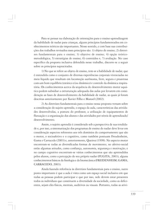 339
Para se pensar na elaboração de orientações para o ensino-aprendizagem
da habilidade de nadar para crianças, alguns princípios fundamentados em co-
nhecimentos teóricos são importantes. Nesse sentido, e com base nas contribui-
ções dos trabalhos revisados esses princípios são: 1) objeto de ensino; 2) diretri-
zes fundamentais para o ensino; 3) objetivo de ensino; 4) opção teórico-
metodológica; 5) estratégias de ensino; 6) conteúdos e; 7) avaliação. No caso
específico da proposta inclusiva defendida nesse trabalho, discorre-se a seguir
sobre os princípios supracitados.
1) No que se refere ao objeto de ensino, tem-se a habilidade de nadar, que
é entendida como o conjunto de diversas experiências corporais vivenciadas no
meio líquido que resultam em locomoção autônoma, livre, segura e prazerosa
com um bom equilíbrio (estático e/ou dinâmico) e controle da dinâmica respira-
tória. Os conhecimentos acerca da sequência do desenvolvimento motor aquá-
tico podem subsidiar a estruturação adequada das aulas por levarem em consi-
deração as fases de desenvolvimento da habilidade de nadar, as quais já foram
descritas anteriormente por Xavier Filho e Manoel (2002).
2) As diretrizes fundamentais para o ensino nessa proposta versam sobre
a consideração do sujeito aprendiz, o espaço da aula, características das ativida-
des desenvolvidas, a postura do professor, a utilização de equipamentos de
flutuação e a organização dos alunos e das atividades por níveis de aprendizado/
desenvolvimento.
Assim, o sujeito aprendiz é considerado sob a perspectiva de sua totalida-
de e, por isso, a sistematização dos programas de ensino do nadar deve levar em
consideração aspectos referentes aos três domínios do comportamento que são
o motor, o socioafetivo e o cognitivo, como também pontuam Freudenheim,
Gama e Carracedo (2003) e, anteriormente, Queiroz (1998). No aspecto motor
encontram-se todas as diversificadas formas de movimento; no afetivo-social
estão algumas atitudes, como confiança, autonomia, segurança e motivação; e
no campo cognitivo encontram-se vários conhecimentos que são apreendidos
pelos alunos, como a percepção do seu próprio nadar (FUGITA, 2003), alguns
conhecimentos básicos da fisiologia e da biomecânica (FREIDENHEIM; GAMA;
CARRACEDO, 2003).
Ainda fazendo referência às diretrizes fundamentais para o ensino, outro
ponto importante é que a aula é vista como um espaço social inclusivo em que
todas as pessoas podem participar e que por isso, nele devem estar presentes
todos os indivíduos que constituem a diversidade da sociedade, como os defici-
entes, sejam eles físicos, mentais, auditivos ou visuais. Portanto, todas as ativi-
 