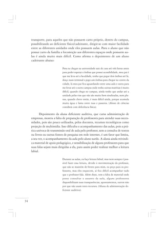 34
transporte, para aqueles que não possuem carro próprio, dentro do campus,
possibilitando ao deficiente físico/cadeirante, dirigir-se com maior facilidade
entre as diferentes unidades onde eles possuem aulas. Para o aluno que não
possui carro da família a locomoção aos diferentes espaços onde possuem au-
las é ainda muito mais difícil. Como afirma o depoimento de um aluno
cadeirante abaixo:
Para eu chegar na universidade saio de casa até três horas antes
para poder esperar o ônibus que possui acessibilidade, meu pai é
que me leva até a faculdade, tenho que pegar dois ônibus até lá,
desço num terminal e pego um ônibus para chegar no centro da
cidade, lá meu pai fica aguardando entre uma aula e outra para
me levar até o outro campus onde tenho outras matérias é muito
difícil, quando chego no campus, ainda tenho que andar até a
unidade pelas vias que não são muito bem sinalizadas, nem pla-
nas, quando chove então, é mais difícil ainda, porque acumula
muita água e lama entre ruas e passeios. (Aluno de ciências
contábeis com deficiência física).
Depoimento da aluna deficiente auditiva, que cursa administração de
empresas, mostra a falta de preparação de professores para atender suas neces-
sidades, pois são pouco utilizados, pelos docentes, recursos tecnológicos como
projeção de multimídia. Isso dificulta o acompanhamento das aulas, pois a prá-
tica unívoca de transmissão oral de aula pelo professor, sem a consulta de textos
ou livros ou outras fontes de pesquisa em rede internet, é um fator que limita,
a seu ver, o acompanhamento da aula pelo aluno surdo. A aluna ainda reivindi-
ca material de apoio pedagógico, e sensibilização de alguns professores para que
suas falas sejam mais dirigidas a ela, para assim poder realizar melhor a leitura
labial.
Durante as aulas, eu faço leitura labial, mas nem sempre é pos-
sível fazer essa leitura, devido à movimentação do professor,
que não se mantém de frente para mim, eu peço para os pro-
fessores, mas eles esquecem, aí fica difícil acompanhar tudo
que o professor fala. Além disso, tem a falta de material onde
posso consultar o assunto da aula, alguns professores
disponibilizam suas transparências, apontamentos, outros não
por que não usam estes recursos. (Aluna de administração de-
ficiente auditiva).
 