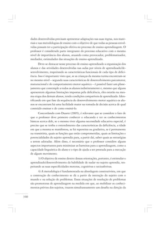 340
dades desenvolvidas precisam apresentar adaptações nas suas regras, nos mate-
riais e nas metodologias de ensino com o objetivo de que todas as pessoas envol-
vidas possam ter a participação efetiva no processo de ensino-aprendizagem. O
professor é considerado parte integrante do processo educativo com o mesmo
nível de importância dos alunos, atuando como provocador, problematizador,
mediador, estimulador das situações de ensino-aprendizado.
Deve-se destacar nesse processo de ensino-aprendizado a organização dos
alunos e das atividades desenvolvidas nas aulas por níveis de aprendizado/de-
senvolvimento, respeitando as características funcionais de cada tipo de defici-
ência. Isso é importante visto que, se as crianças da mesma turma encontram-se
no mesmo nível – segundo suas características de desenvolvimento psicomotor,
maturacional e do comportamento motor aquático – é possível fazer um plane-
jamento que contemple a todos os alunos indistintamente e, mesmo que alguns
apresentem algumas limitações impostas pela deficiência, eles estarão na mes-
ma etapa dos demais alunos, tendo condições compatíveis de aprendizado. Iden-
tificando em que fase da sequência do desenvolvimento motor aquático os alu-
nos se encontram há uma facilidade maior na tomada de decisão acerca de qual
conteúdo ensinar e de como ensiná-lo.
Concordando com Duarte (2005), é relevante que se considere o fato de
que o professor deve primeiro conhecer o educando e ter os conhecimentos
básicos acerca dele, se o mesmo tiver alguma necessidade educativa especial, é
preciso que se tenha o entendimento das características da deficiência, a idade
em que a mesma se manifestou, se foi repentina ou gradativa, se é permanente
ou transitória, quais as funções que estão comprometidas, quais as limitações e
potencialidades do sujeito aprendiz para, a partir daí, saber quais as estratégias
a serem adotadas. Além disso, é necessário que o professor considere alguns
aspectos importantes para minimizar as barreiras para a aprendizagem, como a
capacidade linguística do aluno e o tipo de ajuda a ser prestada para a execução
de algum movimento.
3) O objetivo de ensino dentro dessas orientações, portanto, é estimular o
aprendizado/desenvolvimento da habilidade de nadar no sujeito aprendiz, res-
peitando as suas especificidades motoras, cognitivas e socioafetivas.
4) A metodologia é fundamentada na abordagem construtivista, em que
a construção do conhecimento se dá a partir da interação do sujeito com o
mundo e na solução de problemas. Essas situações de resolução de problemas
são promotoras de aprendizagem na medida em que, ao mobilizar os conheci-
mentos prévios dos sujeitos, trazem simultaneamente um desafio na direção da
 