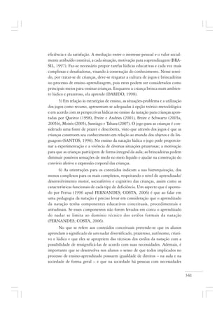 341
eficiência e da satisfação. A mediação entre o interesse pessoal e o valor social-
mente atribuído constitui, a cada situação, motivação para a aprendizagem (BRA-
SIL, 1997). Faz-se necessário propor tarefas lúdicas educativas e cada vez mais
complexas e desafiadoras, visando à construção do conhecimento. Nesse senti-
do, por tratar-se de crianças, deve-se resgatar a cultura de jogos e brincadeiras
no processo de ensino-aprendizagem, pois estes podem ser considerados como
principais meios para ensinar crianças. Enquanto a criança brinca num ambien-
te lúdico e prazeroso, ela aprende (DARIDO, 1998).
5) Em relação às estratégias de ensino, as situações-problema e a utilização
dos jogos como recurso, apresentam-se adequadas à opção teórico-metodológica
e em acordo com as perspectivas lúdicas no ensino da natação para crianças apon-
tadas por Queiroz (1998), Freire e Andries (2001), Freire e Schwartz (2005a,
2005b), Moisés (2005), Santiago e Tahara (2007). O jogo para as crianças é con-
siderado uma fonte de prazer e descoberta, visto que através dos jogos é que as
crianças constroem seu conhecimento em relação ao mundo dos objetos e da lin-
guagem (SANTOS, 1996). No ensino da natação lúdica o jogo pode proporcio-
nar a experimentação e a vivência de diversas situações prazerosas; a motivação
para que as crianças participem de forma integral da aula; as brincadeiras podem
diminuir possíveis sensações de medo no meio líquido e ajudar na construção do
convívio afetivo e expressão corporal das crianças.
6) As orientações para os conteúdos indicam a sua hierarquização, dos
menos complexos para os mais complexos, respeitando o nível de aprendizado/
desenvolvimento motor, socioafetivo e cognitivo das crianças, assim como as
características funcionais de cada tipo de deficiência. Um aspecto que é aponta-
do por Ferraz (1996 apud FERNANDES; COSTA, 2006) é que ao falar em
uma pedagogia da natação é preciso levar em consideração que o aprendizado
da natação tenha componentes educativos conceituais, procedimentais e
atitudinais. Se esses componentes não forem levados em conta o aprendizado
do nadar se limita ao domínio técnico dos estilos formais da natação
(FERNANDES; COSTA, 2006).
No que se refere aos conteúdos conceituais pretende-se que os alunos
aprendam o significado de um nadar diversificado, prazeroso, autônomo, criati-
vo e lúdico e que eles se apropriem das técnicas dos estilos da natação com a
possibilidade de ressignificá-las de acordo com suas necessidades. Ademais, é
importante que se desenvolva nos alunos o senso de que todos implicados no
processo de ensino-aprendizado possuem igualdade de direitos – na aula e na
sociedade de forma geral – e que na sociedade há pessoas com necessidades
 