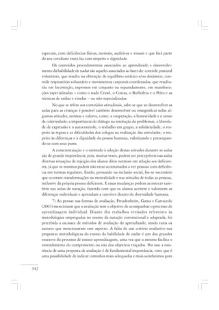 342
especiais, com deficiências físicas, mentais, auditivas e visuais e que fará parte
do seu cotidiano tratá-las com respeito e dignidade.
Os conteúdos procedimentais associados ao aprendizado e desenvolvi-
mento da habilidade de nadar são aqueles associados ao fazer do: controle postural
voluntário, que resulta na obtenção de equilíbrio estático e/ou dinâmico; con-
trole respiratório voluntário e movimentos corporais coordenados, que resulta-
rão em locomoção, expressos em conjunto ou separadamente, em manifesta-
ções especializadas – como o nado Crawl, o Costas, o Borboleta e o Peito e as
técnicas de saídas e viradas – ou não-especializadas.
No que se refere aos conteúdos atitudinais, sabe-se que ao desenvolver as
aulas para as crianças é possível também desenvolver ou ressignificar nelas al-
gumas atitudes, normas e valores, como: a cooperação, a honestidade e o senso
de coletividade; a importância do diálogo na resolução de problemas, a liberda-
de de expressão e o autocontrole; o trabalho em grupo; a solidariedade; o res-
peito às regras e as dificuldades dos colegas na realização das atividades; o res-
peito às diferenças e à dignidade da pessoa humana, valorizando e preocupan-
do-se com seus pares.
A conscientização e o estímulo à adoção dessas atitudes durante as aulas
são de grande importância, pois, muitas vezes, podem ser perceptíveis nas aulas
diversas situações de rejeição dos alunos ditos normais em relação aos deficien-
tes, já que os mesmos podem não estar acostumados a ver pessoas com deficiên-
cia em turmas regulares. Então, pensando na inclusão social, faz-se necessário
que ocorram transformações na mentalidade e nas atitudes de todas as pessoas,
inclusive da própria pessoa deficiente. E essas mudanças podem acontecer tam-
bém nas aulas de natação, fazendo com que os alunos aceitem e valorizem as
diferenças individuais e aprendam a conviver dentro da diversidade humana.
7) Ao pensar nas formas de avaliação, Freudenheim, Gama e Carracedo
(2003) mencionam que a avaliação tem o objetivo de acompanhar o processo de
aprendizagem individual. Diante dos trabalhos revisados referentes às
metodologias empregadas no ensino da natação convencional e adaptada, foi
percebida a escassez de métodos de avaliação do aprendizado, sendo raros os
autores que mencionaram esse aspecto. A falta de um critério avaliativo nas
propostas metodológicas do ensino da habilidade de nadar é um dos grandes
entraves do processo de ensino-aprendizagem, uma vez que o mesmo facilita o
entendimento do cumprimento ou não dos objetivos traçados. Por isso a exis-
tência de uma proposta de avaliação é de fundamental importância, visto que é
uma possibilidade de indicar caminhos mais adequados e mais satisfatórios para
 