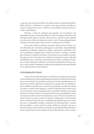 343
a ação que está sendo desenvolvida. Ao avaliar podem ser identificadas dificul-
dades coletivas e individuais e se apontar meios para saná-las; identificar os
avanços e regressos dos alunos e verificar se a metodologia adotada está favore-
cendo a aprendizagem.
Portanto, a forma de avaliação aqui sugerida, em concordância com
Freudenheim, Gama e Carracedo (2003) é a ficha de avaliação individual, utili-
zada para avaliar aspectos motores, afetivo-sociais e cognitivos sendo aplicada
em cada aula ou blocos de aulas para verificar o nível de aprendizagem/desen-
volvimento alcançado pelos alunos durante a realização das atividades.
No que diz respeito à avaliação do aspecto afetivo-social os fatores a se-
rem observados são: autonomia, participação nas atividades, responsabilidade,
cooperação, socialização, respeito aos colegas e professores, criatividade, solu-
ção de problemas, interação social, respeito às normas e condutas, confiança
para enfrentar os desafios, motivação e envolvimento nas atividades em grupo.
No aspecto motor é necessária uma avaliação da evolução do nadar, enfocando
as habilidades que o constituem: controle postural estático e dinâmico voluntá-
rios, controle respiratório voluntário, movimentos coordenados de braços e per-
nas, os quais, quando combinados, resultam nas manifestações não especializadas
até as especializadas do nadar humano.
CONSIDERAÇÕES FINAIS
Através deste estudo pretendeu-se contribuir para elaboração de propos-
tas metodológicas de ensino-aprendizagem da natação, identificando princípios
para a sistematização de estratégias inclusivas de ensino-aprendizado para cri-
anças ditas normais e deficientes, propiciando às crianças com necessidades es-
peciais melhores condições para a sua efetiva participação nas aulas. Em relação
ao impacto científico desta pesquisa, a revisão de literatura feita, revelou que o
tema em questão é pouco pesquisado pela comunidade científica, pois estudos
referentes à natação inclusiva e à sistematização de uma metodologia do ensino
da natação em turmas mistas foram bastante escassos. Foram encontrados inú-
meros estudos, nos quais, o ensino da natação é segmentado e excessivamente
técnico e desportivizante. Por isso, a publicação das reflexões feitas nesse traba-
lho entre a comunidade científica e professores de Educação Física e natação
pode possibilitar o retorno social às crianças deficientes, fazendo com que as
mesmas tenham a oportunidade de vivenciar um aprendizado/desenvolvimento
do seu comportamento motor aquático de forma diversificada, criativa, autôno-
 