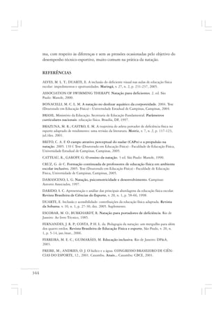 344
ma, com respeito às diferenças e sem as pressões ocasionadas pelo objetivo do
desempenho técnico-esportivo, muito comum na prática da natação.
REFERÊNCIAS
ALVES, M. L. T.; DUARTE, E. A inclusão do deficiente visual nas aulas de educação física
escolar: impedimentos e oportunidades. Maringá, v. 27, n. 2, p. 231-237, 2005.
ASSOCIATION OF SWIMMING THERAPY. Natação para deficientes. 2. ed. São
Paulo: Manole, 2000.
BONACELLI, M. C. L. M. A natação no deslizar aquático da corporeidade. 2004. Tese
(Doutorado em Educação Física) - Universidade Estadual de Campinas, Campinas, 2004.
BRASIL. Ministério da Educação. Secretaria de Educação Fundamental. Parâmetros
curriculares nacionais: educação física. Brasília, DF, 1997.
BRAZUNA, M. R.; CASTRO, E. M. A trajetória do atleta portador de deficiência física no
esporte adaptado de rendimento: uma revisão da literatura. Motriz, v. 7, n. 2, p. 117-123,
jul./dez. 2001.
BRITO, C. A. F. O campo atrativo perceptual do nadar (CAPn) e a propulsão na
natação. 2005. 139 f. Tese (Doutorado em Educação Física) - Faculdade de Educação Física,
Universidade Estadual de Campinas, Campinas, 2005.
CATTEAU, R., GAROFF, G. O ensino da natação. 3 ed. São Paulo: Manole, 1990.
CRUZ, G. de C. Formação continuada de professores de educação física em ambiente
escolar inclusivo. 2005. Tese (Doutorado em Educação Física) - Faculdade de Educação
Física, Universidade de Campinas, Campinas, 2005.
DAMASCENO, L. G. Natação, psicomotricidade e desenvolvimento. Campinas:
Autores Associados, 1997.
DARIDO, S. C. Apresentação e análise das principais abordagens da educação física escolar.
Revista Brasileira de Ciências do Esporte, v. 20, n. 1, p. 58-66, 1998.
DUARTE, E. Inclusão e acessibilidade: contribuições da educação física adaptada. Revista
da Sobama. v. 10, n. 1, p. 27-30, dez. 2005. Suplemento.
ESCOBAR, M. O.; BURKHARDT, R. Natação para portadores de deficiência. Rio de
Janeiro: Ao livro Técnico, 1985.
FERNANDES, J. R. P.; COSTA, P. H. L. da. Pedagogia da natação: um mergulho para além
dos quatro estilos. Revista Brasileira de Educação Física e esporte, São Paulo, v. 20, n.
1, p. 5-14, jan./mar., 2006.
FERREIRA, M. E. C.; GUIMARÃES, M. Educação inclusiva. Rio de Janeiro: DP&A,
2003.
FREIRE, M.; ANDRIES, O. J. O lúdico e a água. CONGRESSO BRASILEIRO DE CIÊN-
CIAS DO ESPORTE, 12., 2001. Caxambu. Anais... Caxambu: CBCE, 2001.
 
