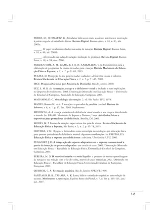 345
FREIRE, M.; SCHWARTZ, G. Atividades lúdicas em meio aquático: aderência e motivação
à prática regular de atividades físicas. Revista Digital, Buenos Aires, v. 10, n. 83, abr.
2005a.
______. O papel do elemento lúdico nas aulas de natação. Revista Digital, Buenos Aires,
v. 10, n. 86, jul. 2005b.
______. Afetividade nas aulas de natação: mediação do professor. Revista Digital, Buenos
Aires, v. 10, n. 94, mar. 2006.
FREIDENHEIM, A. M.; GAMA, R. I. R. B.; CARRACEDO, V. A. Fundamentos para a
elaboração de programas de ensino do nadar para crianças. Revista Mackenzie de Educa-
ção Física e Esporte, v. 2, n. 2, p. 61-69, 2003.
FUGITA, M. Percepção do seu próprio nadar: nadadores deficientes visuais e videntes.
Revista Mackenzie de Educação Física, v. 2, n. 2, p. 71-83, 2003.
IBGE. Pesquisa Nacional por Amostra de Domicílio. Rio de Janeiro, 2000.
LUZ, L. M. R. da. A natação, o cego e o deficiente visual: a inclusão e suas implicações
no desporto de rendimento. 2003. Dissertação (Mestrado em Educação Física) – Universida-
de Estadual de Campinas, Faculdade de Educação, Campinas, 2003.
MACHADO, D. C. Metodologia da natação. 2. ed. São Paulo: EPU, 1978.
MACIEL, Rosana M. et al. A natação e o portador de paralisia cerebral. Revista da
Sobama, v. 8, n. 1, p. 37, dez. 2003. Suplemento.
MENESCAL, A. A criança portadora de deficiência visual usando o seu corpo e descobrindo
o mundo. In: BRASIL. Ministério do Esporte e Turismo, Lazer. Atividades físicas e
esportivas para portadores de deficiência. Brasília, DF, 2001.
MOISÉS, M. P. Ensino da natação: expectativas dos pais de alunos. Revista Mackenzie de
Educação Física e Esporte, São Paulo, v. 5, n. 2, p. 65-74, 2005.
OLIVEIRA, V. M. O jogo e a brincadeira como estratégia metodológica em educação física
para pessoas portadoras de deficiência mental: algumas considerações. In: FREITAS, P. S.
Educação Física e esporte para deficientes: coletânea. Uberlândia: UFU, 2000.
PENAFORT, J. D. A integração do esporte adaptado com o esporte convencional a
partir da inserção de provas adaptadas: um estudo de caso. 2001. Dissertação (Mestrado
em Educação Física) – Faculdade de Educação Física, Universidade Estadual de Campinas,
Campinas, 2001.
PEREIRA, M. D. O mundo fantasia e o meio líquido: o processo de ensino aprendizagem
da natação e sua relação com o faz-de-conta, através de aulas temáticas. 2001. (Mestrado em
Educação Física) – Faculdade de Educação Física, Universidade Estadual de Campinas,
Campinas, 2001.
QUEIROZ, C. A. Recreação aquática. Rio de Janeiro: SPRINT, 1998.
SANTIAGO, D. R.; TAHARA, A. K. Lazer, lúdico e atividades aquáticas: uma relação de
sucesso. Movimento e percepção, Espírito Santo do Pinhal, v. 7, n. 10, p. 105-115, jan./
jun. 2007.
 