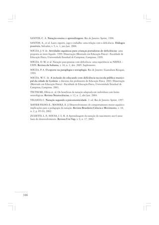 346
SANTOS, C. A. Natação-ensino e aprendizagem. Rio de Janeiro: Sprint, 1996.
SANTOS, A., et al. Lazer, esporte, jogo e trabalho: uma relação com a deficiência. Diálogos
possíveis, Salvador, v. 5, n. 1, jan./jun. 2006.
SOUZA, J. V. de. Atividades aquáticas para crianças portadoras de deficiências: uma
proposta ao meio líquido. 1999. Dissertação (Mestrado em Educação Física) - Faculdade de
Educação Física, Universidade Estadual de Campinas, Campinas, 1999.
SOUZA, O. M. et al. Natação para pessoas com deficiência: uma experiência no NEFEA –
UEFS. Revista da Sobama, v. 10, n. 1, dez. 2005. Suplemento.
SOUZA, P. A. O esporte na paraplegia e tetraplegia. Rio de Janeiro: Guanabara Koogan,
1994.
SOUZA, W. C. de. A inclusão do educando com deficiência na escola pública munici-
pal da cidade de Goiânia: o discurso dos professores de Educação Física. 2003. Dissertação
(Mestrado em Educação Física) - Faculdade de Educação Física, Universidade Estadual de
Campinas, Campinas. 2003.
TSUTSUMI, Olívia et. al. Os benefícios da natação adaptada em indivíduos com lesões
neurológicas. Revista Neurociências, v. 12, n. 2, abr./jun. 2004.
VELASCO, C. Natação segundo a psicomotricidade. 2. ed. Rio de Janeiro: Sprint, 1997.
XAVIER FILHO, E.; MANOLE, E. J. Desenvolvimento do comportamento motor aquático:
implicações para a pedagogia da natação. Revista Brasileira Ciência e Movimento, v. 10,
n. 2, p. 85-94, 2002.
ZULIETTI, L. F.; SOUSA, I. L. R. A Aprendizagem da natação do nascimento aos 6 anos:
fases do desenvolvimento. Revista Uni Vap, v. 9, n. 17, 2002.
 