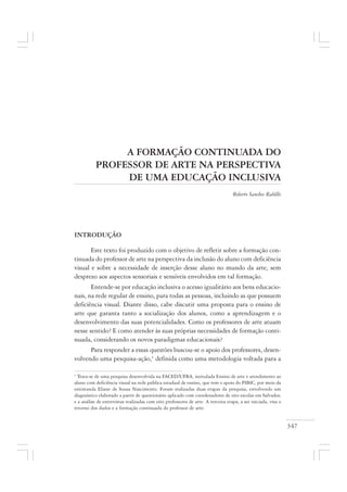 347
A FORMAÇÃO CONTINUADA DO
PROFESSOR DE ARTE NA PERSPECTIVA
DE UMA EDUCAÇÃO INCLUSIVA
Roberto Sanches Rabêllo
INTRODUÇÃO
Este texto foi produzido com o objetivo de refletir sobre a formação con-
tinuada do professor de arte na perspectiva da inclusão do aluno com deficiência
visual e sobre a necessidade de inserção desse aluno no mundo da arte, sem
desprezo aos aspectos sensoriais e sensíveis envolvidos em tal formação.
Entende-se por educação inclusiva o acesso igualitário aos bens educacio-
nais, na rede regular de ensino, para todas as pessoas, incluindo as que possuem
deficiência visual. Diante disso, cabe discutir uma proposta para o ensino de
arte que garanta tanto a socialização dos alunos, como a aprendizagem e o
desenvolvimento das suas potencialidades. Como os professores de arte atuam
nesse sentido? E como atender às suas próprias necessidades de formação conti-
nuada, considerando os novos paradigmas educacionais?
Para responder a essas questões buscou-se o apoio dos professores, desen-
volvendo uma pesquisa-ação,1
definida como uma metodologia voltada para a
1
Trata-se de uma pesquisa desenvolvida na FACED/UFBA, intitulada Ensino de arte e atendimento ao
aluno com deficiência visual na rede pública estadual de ensino, que tem o apoio do PIBIC, por meio da
orientanda Eliane de Sousa Nascimento. Foram realizadas duas etapas da pesquisa, envolvendo um
diagnóstico elaborado a partir de questionário aplicado com coordenadores de oito escolas em Salvador,
e a análise de entrevistas realizadas com oito professores de arte. A terceira etapa, a ser iniciada, visa o
retorno dos dados e a formação continuada do professor de arte.
 